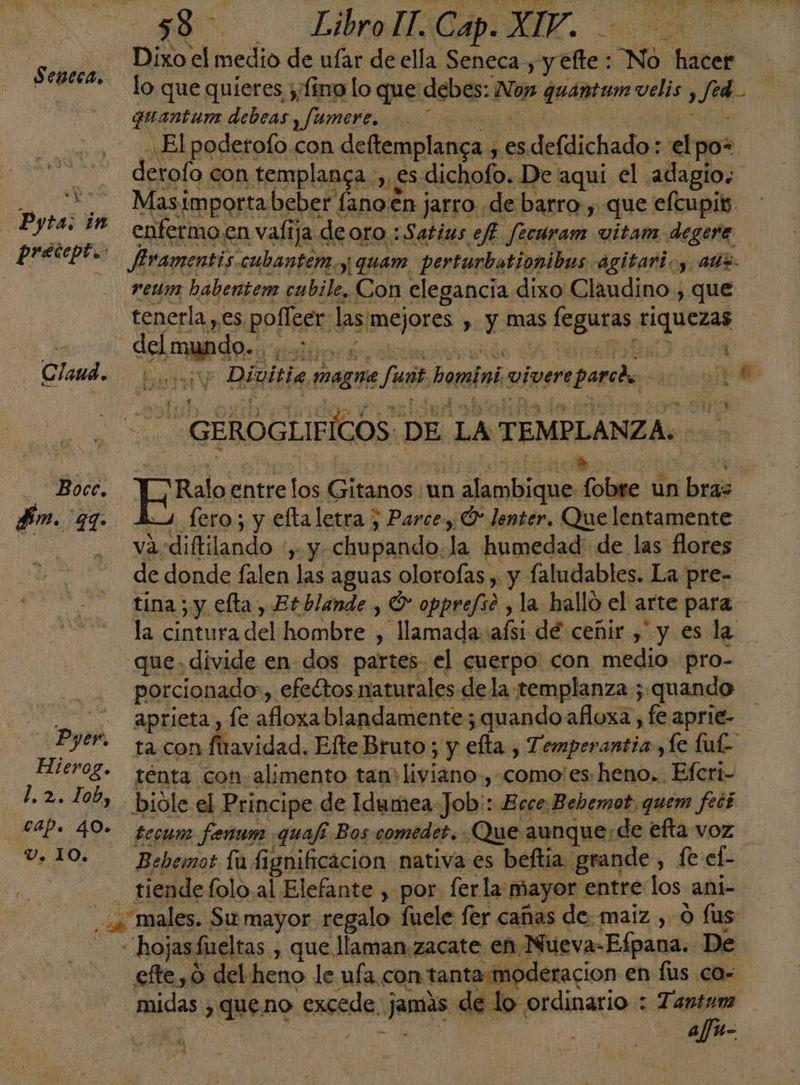 280. LIO. Dixo el medio de ufar de ella Seneca, y efte : No hacer Seneca. 11... . i a | ¡ Lo que quieres y/fimo lo que debes: Nox quantum velis , fed. w guantume debeas y fumere. | | El podetofo con deltemplanca , esdefdichado: elpo= Masimportabeber fano.en jarro de barro , que efcupis. enfermo.en valija deoro :Satius eff. fecuram vitam degere Rraventis cubantem y quam perturbationibus agitarioy aus reum habentem cabile, Con elegancia dixo Claudino., que tenerla , es poffeer las mejores , y mas feguras riquezas Claud. |... 3; Divitia magne faut homini viverepared. 000 —Pyta; in GEROGLIFICOS: DE. LA TEMPLANZA:. Y | O a, PON -Bocc. W_Raloentrelos Gitanos un alambique fobre un bras fm. qq. Lo fero; y eftaletra ; Parce, Ó* lenter. Que lentamente 0 va-diftilando :, y chupando. la humedad de las flores de donde falen las aguas oloroías , y faludables. La pre- tina ; y efta, Et blande , O opprefso , la hallo el arte para la cintura del hombre , llamada: afsi dé cenir , y es la que. divide en dos partes el cuerpo: con medio pro- porcionado, efeétos naturales dela templanza ; quando aprieta, fe afloxablandamente; quandoafloxa , fe aprie- Pyer. ta. con fiavidad. Efte Bruto ; y efta., Temperantia ,Le lu Hlerog. ténta con alimento tan liviano, como: es,heno.. Efcri- _ 14.2. 100, . bióle el Principe de Idumea-Job:: Ecce Bebemot, quem feté cap. 40- fecum fenam quafi Bos comédet. ¿Que aunque: de efta voz V, 10. Bebemot fu fignificación nativa es beftia. grande , fe el- - tiendefoloal Elefante , por ferla mayor entre los ani- _.¿ males. Su mayor regalo fuele fer cañas de: maiz ,- o fus Hhojasfueltas , que llaman zacate en Nueva-Efpana. De efte, 0 del heno le ufa con tanta moderacion en fus co- - midas ¿queno excede jamas de lo ordinario : Tantum xa A /