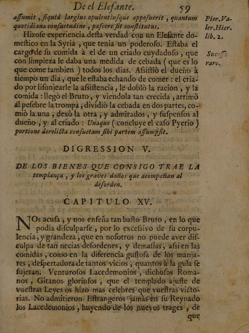 afumit Í quid: largins. opulentinfque appofuerit, quantum arotidicón confuctudine , y pafcere fit confitutas, y Hizofe experiencia. defta verdad “com un Elefante do: | meltico enla Syria, que tenia un poderofo. Elftaba el cargdde fo comida 4 el de un criádo cuydadofo , que con r limpieza le daba una medida de cebada ( que es lo que come tambien ) todos los: dias. ARifió el dueño A tiempo un día y que le eftaba echando de comer : el eriá: do por lifonjearle la afsiftencia , le doblo la ración , y la comida : llegó el Bruto, y viehdolivtan crecida , arrimo dl pelebre la trompa; ¡dividió la cebada en dos partes, co=i mió la una y dexo la Otra 5: y admirados!, y y fufpenfos al dueño», y: al criado: Unague (concluye el cafo Pyerio ) portione derelicta confuétain Je dsd aJunep he A DIGRESSION: ve DE LOS BIENES QUE CONSIGO. TRAE LA EN &gt; 6d los: ¿graves daños que acompañan a pot, noo 150 een | a ¿CAPITULO AVE podia difculpariez, porlo excelsivo defi Ccorpu- o Bendis; y grandeza ,que en nofotros no puede aver dif. enlpa de'tan necias delordenes, y 'dematias; afsien las comidas ,como-en' la diferencia guftofa: de' lós manja- Yes) ydelpertadorade tantos vicios , quantóos A la guta fe fujeran. Venturofos Lacedemoniós ', “dichofos Roma: nos, Gitanos: gloriofos , que el: templado: ajufte de vueftras Leyes:os hizo mas. celebres” que, vueftras viétol se Lacedemonios , A de-lós dad trages y de cd Bu Pier.Va- ler. Hier, lib. 2, Sucefo YArOo.