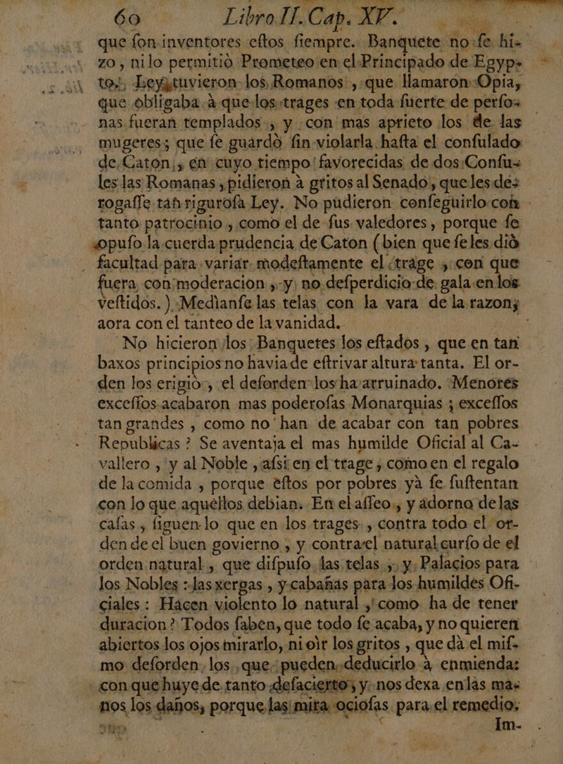 que fon inventores eftos fi iempre. Bentnicanl no: cala hi zo , nilo permitió Prometeo en el Principado de Egyp» tos; Ley tuvieron: los, Romanos ,.que llamaron Opia, que obligaba. 4 que los:trages en toda fuerte de perfos nas fueran templados, y con mas aprieto los de. las mugeres; que fe guardo fin-violarla hafta el confulado de,Caton;, en cuyo. tiempo! favorecidas de dos.Confus les las Romanas , pidieron a gritos al Senado, quelesdes rogafle tabrigurofa Ley. No pudieron confeguirlo.coh - tanto patrocinio , como el de fus valedores , porque fe «opuío la cuerda: prudencia de Caton (bien quefeles dió ; facultad para. variar. modeftamente el ¿trage , con que fuera con;moderacion ,-y, no defperdicia-de: gala:en los veltidos. ).«Medianfe las telas con la vara de la razon; aora con el tanteo de la vanidad. ] No hicieron los Banquetes los eftados , que en tan baxos principios no haviade eftrivar altura tanta. El or- den los erigió, el deforden” los ha/arruinado. “Menores .exceffos acabaron mas poderofas Monarquias ; exceflos - tangrandes , como no'han de acabar con tan pobres. Repúblicas : ? Se aventaja el mas humilde Oficial al Ca- vallero , y al Noble, al en el trage , como en el regalo de lacofiida , porque tftos por pobres ya fe fuftentan con lo que aquellos debian. En elafleo., y adorno delas calas, figuern: lo que en los trages: , contra todo el or- den de el buen govierno , y contrasel natural curío de el orden natural , que difpufo. las telas. ,, y. Palacios para los Nobles : as. xergas , y cabañas para los humildes Of- ciales : Hacen violento lo natural y como ha de tener duracion? Todos faben, que todo fe acaba, y no quieren abiertos los ojos mirarlo, ni oir los gritos , que da el mif. mo deforden, los. que. pueden; deducirlo 4, enmiendas con o q-501 de de tanto defacierto; y; nos dexa enlas más daños, Porque las egiols para.el remedio, pa de y | Im- .
