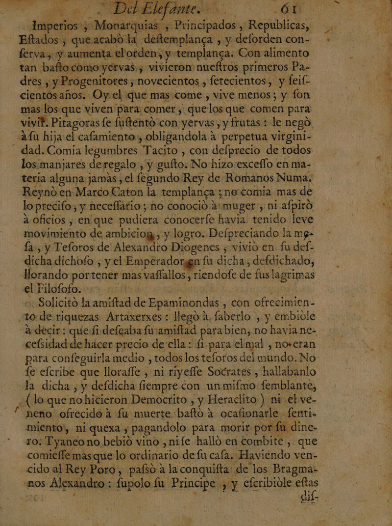 E na ei AS e IS a, ERC A A , e . Me] vel Y or ¿0 £ % 2) 23 A ARA E 4 Pg” ' se E f 14 Neo IO Pa Es q LA E 4 de . 0% es ME E a E CASTEL 7 A E é 8 HA. 2 &gt;. &gt; $ E c+ É ps Imperios 3 -Monarquias. 1 Principados $ bas dres y y Progenitores; novecientos y fetecientos, y Íeif- mas los que viven para; comer, que 108 que comen para vivi? Pitagoras le fufténtó con: yervas , y frutas : le negó: Au hija: el cafamiento:, obligandola 4 perpetua virgini- - dad. Comía legumbres Tácito”. con delprecio de todos los manjares de regalo , y g gulto: No: hizosexceflo en ma- teria algioa] jamas, el fegundo Rey de Romanos Numa. Reyno en Marco Caton la templanga ;n6 comia mas de lo precifo; y neceflario; no conoció. 2: muger', ni afpiró a oficios , en que pardistia conocerfe havia. tenido leve movimiento de ambiciojz, y logro. Defpreciando. la mp- - La, y Teloros de' Alexandro Diogenes ; vivio en fu def- dicha dichofo , y el Emperadorgga fu dicha , defdichado, el Filofofo. -: «Solicito la amiftad de Epaminondas , con ofrecimien-  10 de riquezas Artaxerxes: llego a, faberlo , y embiole cefsidad de hacer precio de ella: £i pena elmal , noreran para confeguirla medio , todos los teforos del da No le efcribe que llorafle , ni riyeffe Socrates , hallabanlo (lo que no hicieron Democrito , y Heraclito ) ni el ve- neno ofrecido 4 fu muerte: baña ocafionarle fenti- miento”, ni quexa , pagandolo para morir por fa dine- FO; Tyaneono bebió vino, nife halló en combite , que comiteffe mas que lo ordinario defucafa. Haviendo ven- cido al Rey Poro, paísó a la conquifta: de los Bragma- “BOS Alexandro: fupolo fa. ba , y eferibiole eftas IR se Fs ho '