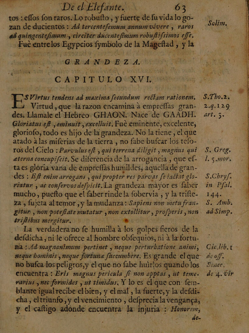 zan de «ucientos : Ad. bercemtefenuns annumuivere , raros al quingentefín um y circiter dicente fimum robuftifsimos effe. «Fue Pe eo; egrIyRe de la Mageítad , El la GRANDEZA yO A -P 1 T U ES o XVI: SVirtus rinda add maxima lado ses rationem. Virtud , que la razon encamina a empreflas gran- des Llamale el Hebreo GHAON. Nace de GAADH. Gloriatas ef ,eminuit, excelluit. Fue £minente, excelente, gloriofo, todo es hijo dela grandeza. No la tiene, el que atado alas miferias de la tierra , no fabe buícar 19% tefo- ros del Cielo : Parvulusef. , qui terrena diligit y magrns qui eterna concupifcit. Se diferencia de la arrogancia , que ef. taes gloria vana de emprefíás humildes, aquella de gran- des : Efh enim arrogans , qui propter ves parvas fetattat glo- _.7iatar y ac confervos defpicit.La grandeza mayor es faber mucho, puefto que el faberrindela fobervia , y la trifte- za, fujeta al temor ,y la mudanza: Sapiens non meta fran- ivifibus mergitar. a | Solim, 2.4.1209 art. 5. : S. Greg. l. 3.07. S.Chryf. in Pfal, hd DE Amb. ad Simp. deídicha, ni le:ofrece al hombre obfequios, ni a la fortu- na:.4d magranimum pertinet , NEque perturbatione: animal, nequebominis,neque fortuna fuccumbere, Es grande el c o no buíca dos peligros, y elque no fabe huirlos quando los encuentra : Eris magnus pericula /7 non apptas , ut teme. varias ¿tec formides y ut timidas, Y lo es el que con feimn- des el cago adonde encuentra la injuria: y Honor, - de-