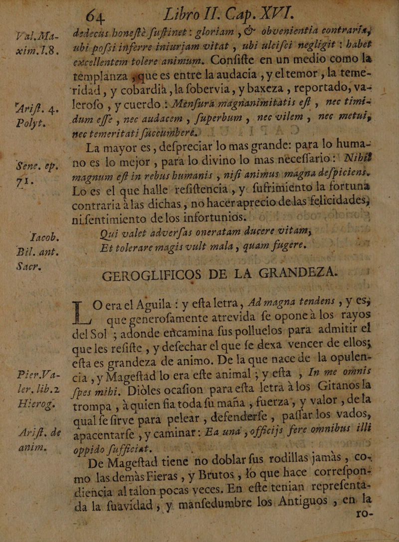 Val.Ma- - «ím.L.8. 'Arifh. 4. Palyie.. FX. ES Tacob. Bil. ant. Sacr. Pier Va- der. hib.2 Hierog. Avift. de - anim. pS 7 , % ' y y sy Po Mi AL . OA o eS NN y &gt; 10 e nd O A NE ae Lp Y. 0 NE a a * , . 6. ? Za Md á O Po OO IN AO e A y PAL 4 Libro IT. Cap. XVI . Po 8 BOO: pai ¿e SRA, 7 EA el dde cdi sa TOS y IRA dedecas honefo fuftiner: gloriam ¿O obvenientia contraria; templanza sigue es entre la audacia, y el temor, la teme- ridad, y cobardía, la fobervía, y baxeza , reportado, va= $ . F “no es lo mejor , para:lo divino lo mas neceflario:* Nibik magnum ef in rebus hbumanis y mifi animas magna defpiciens. Lo'es el que halle refiftencia!, y: fufrimiénto la fortuna contraria Alas dichas , no hacéraprecio delas felicidades; nifentimiento delos infortunios. 0... 000% Qui valet advuerfas oneratam dncere vitam; Et tolerare magis vult mala , quam fugere. 21001400 Bs, PACA NE e AR &gt; UE. 4 que generofamente atrevida: fe opone a los rayos del Sol; adonde eácamina fus polluelos para admitir el cia, y Mageftad lo era efte animal yiefta , In me omnis Jpes mibi. Dióles ocafion: para efta letra alos Gitanos la trompa , aquien fia toda fu maña ¿ fuerza) y valor, dela “qual fe (irve para pelear, ha? aa » oppido fufficiat. UR O O dl S ADA De Mageftad tiene no doblar fus rodillas jamás , co, diencia al tálon pocas veces. En: efte tenian reprelenta- rO- ES 4 4 a 128 o