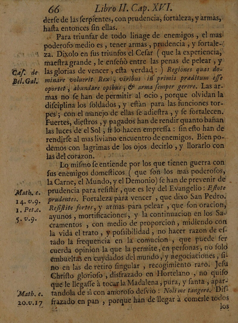 Ll 0, e Tel: . de Bel. Gal. -14.0.9» TI PeEE 5: v.D. Matb.c. 20.0.17 las glorias de vencer, efta verdad : ) Regiones quas do- minare voluerit. Rew)5 viribus ¿ñ primis preditum ele Fuertes, dieftros , y pagados han de rendir quanto bañan las del cofazon. 0 : pa Refiftite fortes, y amas «para pelear , que fon oracion, 2yunos , mortificaciónes, y la continuacion en los Sa- cramentos , con medio de proporcion , midiendo cón la vida el trato , y pofsibilidad , 'no hacer razon de el- embueltas en cuydados del mundo y y negociaciones ii Chtifto gloriofo', disfrazado en “Hortelano -, no quifo quéle llegafle a tocas la Madalena, pura, y fanta, apar-. tandóla de si con amorofo defvio : Noli me tangeré: Dif: OS los