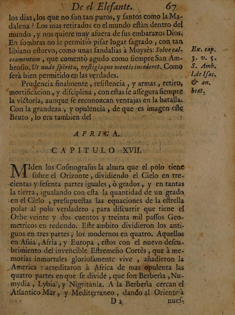 ye da pe que s no o tan' puros, y lantos como ola Me ? dalena ? , Los mas retirados en el mundo eftán dentro del en rindo , y nos quiere muy afuera de fus embarazos Dios; En fombras.no le ¿permitió pifar lugar fagrado , con tan y Libiano eltorvo, como unas fandalias a Moysés: Solve ral, Ex. cap. ceamentum y que comento agudo como fiempre San Amo. 3. Vo 5x brofio. Ut nudo /pirita, veftigiaque mentis incederet. Como S. Amb, dera bien permitido en las verdades... 02000000 de Ifaco - Prudencia finalmente , refiltencia , y armas , fetito, -Ó an, daa, de y difciplina., con eftas le aflegura liempre beat. la vitoria, aunque fé reconozcan ventajas en la batallas. Con la grandeza», y añicos ¿9 ae :es > imágen! cli Bruto, do era a tambien del A O a «CAPITULO: :XVIL.> ) iden 1Ós Coacia la dodo que Al palo A tiene AVA fobreel Orizonte, dividiendo el Gielo en tre- -cientas y felenta partes ¡guales , O.grados, y en tantas ei tierra, igualando con efta la quantidad de un grado enel Cielo , prefupueftas las equaciones de la eftrella een al polo verdadero , para difcurrir que tiene el ¿Orbe veinte y dos: cuentos y treinta mil paflos Geo- .metricos en redondo. Efte ambito dividieron los anti- + guos en tres partes y los modernos en quatro. Aquellos - - “en'Afsia!, Afria , y Europa , eftos con el nuevo defem- “brimiento del'invencible Eftremeño Cortés , que á me- motias inmortales gloriofamente: vive , añadieron la America + acreditaron 2 Africa de mas Opulenta las quatro partes en: que fe divide, que fon Berberia , Nu- md Lybia!, y —Nigritania. A la Berbería cercan el “Atlantico Mary ee epale: cameo dando al Oriente'a did | eN D Aa nucÉ.