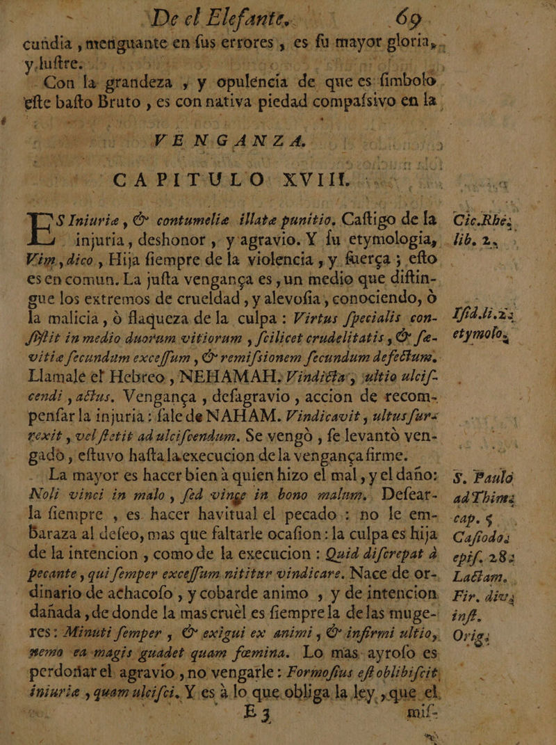 A do AN y. Juftre:- e as , q VENGANZA CAPITULO XVII Cic.Kbéa | gue los extremos de crueldad , y alevofia) conociendo, O Pit in tir duoram vitiorum y Jcilicet crudelitatis, O fe- Llamale el Hebreo, NEHAMAH: Vindittar, jultio ulcif. penfar la injuria : Lale de NAHAM. Vindicavit , ultusfura rexit , vel Petit ad ulcifoendam. Se vengó , fe. levARtO ven- gado , eltuvo haftala.execucion dela venganca firme. la liempre , es. hacer havitual el pecado: no le em- Baraza al deleo, mas que faltarle ocafion: la culpa es hija de la intencion , como de la execucion : Quid diferepat .  pecante, qui oa exceffum nititer vindicare. Nace de Or, dinario de achacolo , y cobarde animo , y de intencion dañada , de donde la mas cruel es fiempre la delas muge- res: Minúti femper y O exigui ex animi ; O infrmi ultio, memo ea magis guadet quam femina. Lo mas: ayrolo es A IFA da etymolo,, tl S. Paulo ad T himez Cafiodos epif. 282 Lattam. Fir. dius inf. Orig,