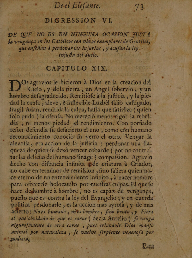 AR a Decl Elifamo. eo | 18 -DIGRESSION. vL a DE pa NO ES EN NINGUNA OCASION: JUSTA da vENgan5a en los Catolicos con VIVOS exemplares de Gentile | e enfeñan a 4 riadas injurias , y acufan la E É es 00 PA del duélo, | MN 4 1 CAPITULO XIX. | Dos ABuniós le Hicieron) a . Dios en la creacion del - Cielo , y dela tierra , un Angel fobervio , y un DO defagradecido. Remitidfe 1de jufticia , y la pie- dad la canía, aleve, e: inflexible Luzbel falió caftigado, fragilAdaán, remitidala culpa, hafta que fatisfizo ( quien folo pudo ) la ofenía. No mereció menoswigor la rebel. * día , ni menos piedad: el rendimiento. Con porfiadé tefon defendia fu defacierto el uno , como cón humano reconocimiento conoció” fu yerro el otro. Vengar la “alevofía, era accion de la jufticia : perdonar una fla- queza de. quien fe dexó vencer cobarde ( por no contrif- tar las delicias del humano linage ) compaísion. Agravio hecho “con diftancia infinita fide criatura 4 € riador, “mo cabe en terminos de remifsion , fino faliera quien na- «ce eterno de un entendimiento infinito, 4 nacer hombre | para ofreceríe holocaufto por mueltras culpas. El quefe hace deshombre a hombre, no es capaz de venganga, puelto que es contra la ley del Evangelio , y en cuerda: politica perdonarle , esla accion mas ayrofa , y de mas acierto; Noes humano , nies bombre , fino bruto yy Piera el que olvidado de que es carne ( decia Autelio ) Je venza rigurofamente de otra carne -, pues criandole. Dios mano animal pon naturaleza y Je vuelos Jerpiente veneno/a por. E *analicias ES | z . hi 1? 1 MS Para