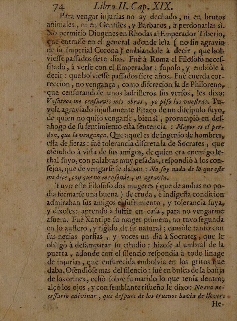74 >. LAICO A de fu Imperial Corona y embiiándole a decir , que bol» fitado, a verle con el Emperador : fupolo, y. embióle 4 decir : quebolvieffe palfados liete años.. Fué cuerda cor- de quien no 20 vengarfe ,biensi, prorumpio: en del- ahogo de fu fentimiento elta fentencia.:; Mayor es el per, don, que la venganca, Quo aquel es deingenio de-hombres, ofendido a vifta de fus amigos, de quien era enemigo le- thal fuyo,con palabras muy pefadas, refpondida los con- fejos, que de vengarle le daban : No /oy nada de la edil efe medice, con queno me ofende y AL AYPAVÍA Tuvo efte Filofofo dos mugeres ( que de ambas no po- admiraban fus amigos asiimiensas , y tolerancia fuyay y dixoles:. ¿aprendo « a fufrir en caía , para no vengarme afuera. Fue Xantipe fu muget primera, no tuvo fegunda en lo. auftero , y rigido de fx natural ; cansóle tanto con obligo á defamparar fu eftudio ; hizofe al umbral de la puerta y adonde coi el filencio. refpondia 1 2 todo linage «de injurias , que enfurecida embolvia en los gritos que de los orines , echo: fobre fu marido lo que tenia dentro; alco los ojos , y con (emblante rifueño le dixo': No era me- ds divina 5 que defpues de los truenos havia de lover LS : >