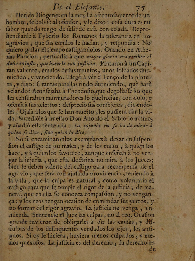 Herido Diogenes en la mexilla afrentofamente de un hombre, fe bolvióal ofenfor , yle dixo : cofa dura es no faber quando tengo de falir de cala con celada. Repre- hendianle ai Tyberio los Romanos la tolerancia en los agravios ¿ que Tus emulos le hacian , y refpondia : No” - quiero gaftar él tiempo caftigandolos. Orando en Athe- - nas Phocion , perfuadia-a que mayor gloria era gacibir el daño injufto , que bacerle con juficia. Pintarona un Cap tan valiente, emulos de fus triunfos , unos foldados dur * mieádo , y venciendo, Llegó 4 ver el liengo de la pintu- ra ,y dixo: fi tantasbatallas rindo durmiendo, que haré velando? Aconfejaba a Theodofio,que degollafíe los que les cenfuraban murmuradores lo que hacian, con dolo, y ofenfa a fas aciertos : defpreció fus confejeros , diciendo- les Ojala los que fe han muerto , les pudiefa dar la v1- da. Sutedióle3 meftro Don! Alfonfo el Sabio:lo miímo, - y añadio efta fentencia : La injuria no qe ba de mirar A guien fe dice. y $5 no quien la dice. No fe encaminan eftos exemplares a dexar en fufpen- fion el caftigo de los males , y de los malos , á quien los hace, y a quien los favorece , aunque enfeñan ? a no ven- gar dal injurla , que efta doftriga no mira a los Jueces; bien fe deben valerfe del cafligo para recompenfa de el agravio , que fera cof ajufidda providencia ,teniendo á la vifta, quela culpa es natural , como voluntario el «caftigo para que fe temple el rigor de la juíticia; de ma- nera, que en ella le conozca compaísion , y no ven gan- mo formar del rigor agravio. La jufticia no veng a)” mienda. Sentencie el Juez las culpas , no al reo. Ocafion grande tuvieron de obligarles a dir las cantas, y di «culpas de los delinquentes vendados los ojos , los anti- Jguos. Si oy fe hiciera, huviera menos. culpados y y me- nos quexofos, La: julticia es del derecho , fu derecho'es &gt; eN a | Par [e mM Nx