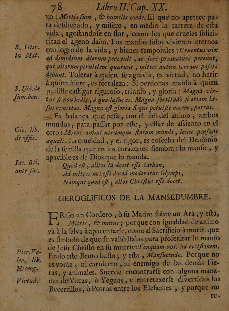 S. Eier. in Mat. S.Ifíd.de Jum.bón. Un lib, deoffic. Lac. Bil, - Pier Va- ler, Lib, Hieroz. Virtud; pS $ conlogrode la vida, y bienes temporales : Cruentas vix ad dimidium dierum perventt , ac foro prematur? percunty qui aliorumperniciem querunt , mittes autem terram pofiiz debunt. Tolerar a quien. fe agravia, es virtud, no herir. -pudifte caftigar. rigurofo , triunfo , y gloria : Magná vir- tus fi nonledis, a quo lefus es. Magna fortitúdo fi etiam le- Jusremittas. Magna ef gloria fi qui potuifte nocere y parcas. equali. La crueldad , y el rigor , es cofecha del Demonio dela femilla que en los.corazones fiembra : lo manfo , y Ei ad Quod eft , allios id daces effe Sathan, &gt; AS Ad mittes nos ejJe doced moderatus Olymp!, e. - Namguequodeft , alios Chriftus aj doceb. pro an Cordero , Ofu Madre fobre un Ára; y efta, vá Ala felva 2apacentarfe, comoal Sacrificio a morir: que es fimbolo de que fe valió Hañas para profetizar lo manto de Jefu-Chrifto en fu muerte: Tanguam ovis ad occifíonem, Eralo elte Bruto bafto; y efta , Manfuetudo. Porque no ras, y animales. Sucede encontrarfe con alguna mana- das de Vacas, 0 Yeguas , y entretexerle divertidos los Becerrillos, 0. Potros entre los Elefantes , y porque no