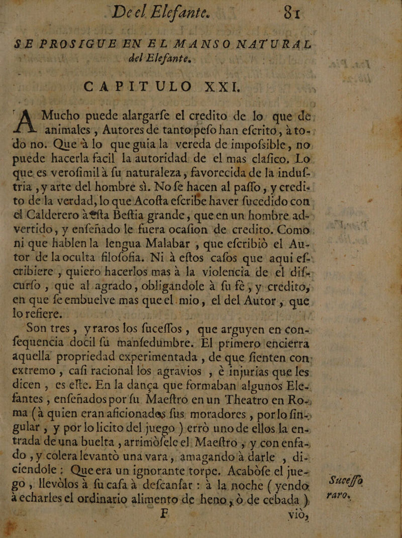 del Elefantes. 0000 WHO: BLTULO XL do no. Que 4 lo que guia la vereda de impofsible, no. que es verofimila fu naturaleza , favorecida de la induf- tria , y arte del hombre si. Nofe hacen al paflo , y eredi: IO O o | 0 Son tres, yratos los fuceflos , que arguyen en con&lt; A Y .s &gt;. mo. Eje EE . e Má . ; e d ON A fequencia docil fu manfedumbre. El primero 'enciérra - extremo , cafi racional los agravios , e injurias que les dicen , es elte. En la danga que formaban algunos Ele=. fantes , enfeñados por fu Maeftro en un Theatro en Ro», ma (a quien eranaficionadas fs: moradores , porlo fin; gular , y porlolicito del juego ) erro uno de ellos la en. ciendóle ; Queera un ignorante torpe, Acabofe el jues go , llevólos a fu cafa a defcanfar : a la noche ( yendo - a echarles el ordinario alimento de heno; 0. de cebada ) Ub O a Ed hs vió, il d+ e Es j : Yaros, S E ARES A ISA OS