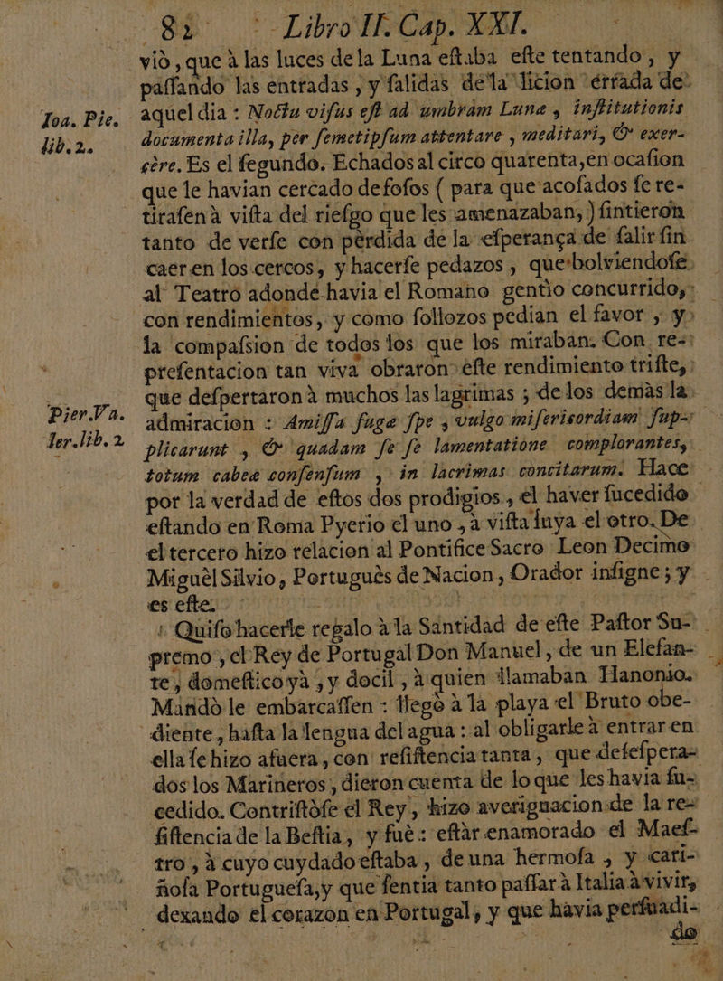 Toa. Pie, lib.2. PierVa. der. lib. 2 vió , que á las luces dela Luna eftaba efte tentando, y docamentailla, per femetipfum attentare y meditari, Ó* exer- córe. Es el fegundo. Echados al circo quarenta,en ocafion que le havian cercado defofos ( para que'acofados fe re- tirafena vifta del riefgo que les amenazaban, ) fintieron tanto de veríe con perdida de la efperanga de falir lin &gt; totum cabee confenfum , in lacrimas concitarum. Hace eseñeno nu | premo', el Rey de Portu gal Don Manuel, de un Elefan- te, domefticoya , y docil , 4:quien llamaban Hanonio. Mando le embarcaffen : lego a la playa el Bruto obe- dos los Marineros, dieron cuenta de lo que les havia fa= cedido. Contriftofe el Rey, hizo averiguacionde la re= fiftencia de la Beftia, y fué: eftar enamorado el Maef- &gt; ñola Portugueía,y que fentia tanto paflara Italia.a vivir, 4 e É lo di .  E f MA