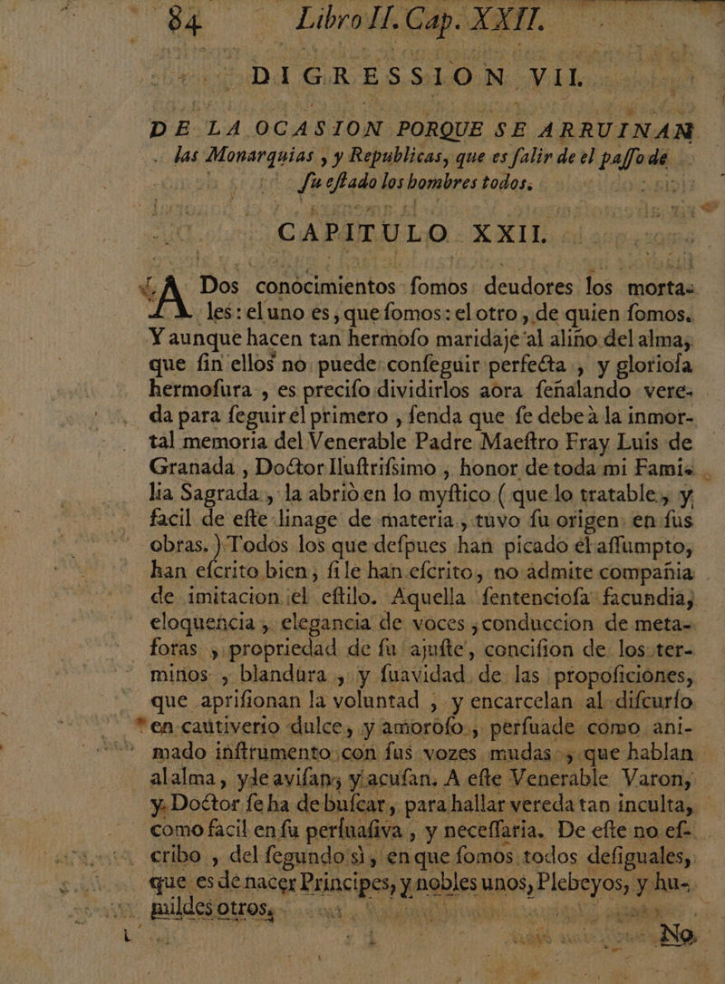 e E Libro, Cap. XXI, | 166 DIGRESSION Vil D A: LA. OCAS ION PORQUE SE ARRUINANM . das ran , y Republicas, que es falir de el pafode de. | | Ju eqe Hpbodabres todos. | JE o Ñ | es ay CAPITULO XXIL d, Dos conocimientos fans deudores los. morta: LM. les: eluno es, quefomos: el otro , de quien fomos. Y. aunque hacen tan hermofo maridaje al aliño: del alma; que fin ellos no puede; confeguir perfeéta ., y gloriofa hermofura, es precifo. dividirlos aora fulano veres . .. da para feguir el primero , fenda que fe debea la inmor- tal memoria del Venerable Padre Maeftro Fray Luis de Granada , Dottor Iluftrifsimo , honor de toda mi Famis lia Sagrada:, la abrio.en lo myftico (quelo tratable, y facil de efte: linage de materia., tuvo fu origen: enfus obras. ) Todos los que defpues han picado el affumpto, han eícrito bien, file han efcrito, no admite compañia de imitacion ¡el eftilo. Aquella fentenciola facundiay eloquencia , elegancia de voces ¿conduccion de meta= — foras y: propriedad de fu: ajufte!, concifion de: los.ter= minos , blandura , y fuavidad de las. -propoficiónes, que. aprific ionan la voluntad , y encarcelan al: difcurfo ' Rea. CAÚLIVErIO : dulce), y astrhlos! .perfuade como ani- &gt; mado inftrumento,con fus vozes mudas, que hablan alalma, yde avifang y/acuían, A A efte Venerable Varon, y: Doétor fe ha de buícar,. para hallar vereda tan ínculta, como facil en lu perlualiva. , y necellaria. De efte no efe. . . cribo , del fegundo 8 si, en que fomos todos defi iguales, que. es pacos Bincipes aeples HROS, e IeleO $ hu=. llei A II