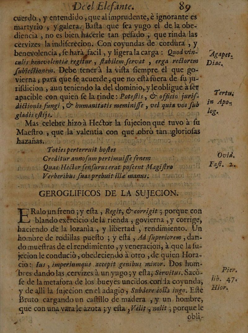 A) ¿CAP cuerdos, y entendido > que al imprudente, € ignorante es: martyrior5' “y galera, Balta: que fea yugo el de la obe- «diencia., noes bien hacerle tan. pelado; poe que! rinda las . -cervizes: laindifcrecion: «Con coyundas de- cordura > Y, | benevolencia ,fehara,facil, y ligera la carga : Quodr vin- — Agapes, culis:benevolentia. bag HN y Pabilem fervat y erga. vedtorem -Diac, Jubicttiantin. Debe:tenera la vifta fiempre, el que: go- —vierna 5 para quede, acuerde que no eftafiera de fuju-* rifdicion, aun teniendo: Ja del ooo le obligue; aber apacible con quien fe la rinde: Pote/is, Or officio jarif- Ge seg diétionis fungi, pe humanitatis prendas vel he VOS e 24 APO09 gladii es tr 40ga Mas: veslcbse hina Hector > fujecion qué tuvo Y ón Maeltro: 3 qn da: valentia con. ar OCÓN tan: cales - : hacachs a: [ On : O! ab Toties entera A | O y! 1 '>Grediriz av pertimuijfe e DE ADO Ovid, Quas Hector fenfuras erat. poftent agil . DIAN a Paft. Qe iS elanió 000 epi e ARAS LC LIDO / IEA a - GEROGLIFICOS DE LA SUJECION: > Deleg un tna y bs Bab decorvigito pS porque: coñ . 1 blando exércicio de la rienda; govierna y CÓLIICO) 0 haciendo de la lozama-, y libertad) rendimiento. Un. hombre de rodillas puelto ; y elta , 4d fuperiorem dan- domueftras de el rendimiento , y veneracion, a. que lafu- jecion le condució sobedeciendo:) A/otro:¿de quien Hora- cio: Zas, imperiumgque. acccpit. «genibus minor. Dos o “bres dd las cervizes Aun yugo; y eltas Servitas, Sacó= PzeP, de de la metafora de los bueyes uncidos.con' da coyunda, HO. 470 y de alli la fujecion enel adagioy Subderesiolla ¡ugo. Elte AXIOP, Bruto cargando un caftillo de madera yy un. hombre, a vara levazota. ay elta:,Velis y salis, porquele S a A : nd