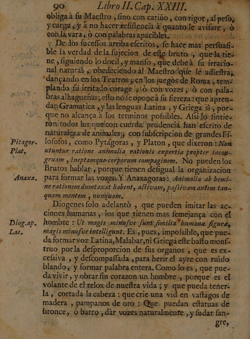 Pitagoy. Plat, 1 Diriap. Lat. > Y Le MATO y aÉN 1 A Ab z Ye ER GN is LS Ea O d: h £ ba e y 5 AS “¡Los du EN Z , A a quam mentem y nunquam. +2 ciones luimanas yu los que tienen mas: femejanga' «con el hombre : Ut magis «minn/foe: funt fmilia* bumane figura, magis minufocinteligunt. Es! pues, impolsible, que pues da formar voz Latina, Malabar,ni Griega efte bafto monf= truo porla delproporcion de: fus organos, que es ex ceísiva , y defcompaífada ,para herir.el ayrecon ruido blando, y formar palabra entera. Como:lo:es , que pue- volante de el relox.demueftra vida ; y que pueda tener? bronce, o barro, dar vozes naturalmente. y fudar fan- ¿Ed A