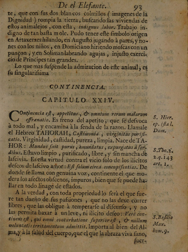 - te, que con fus dos blancos colmillos (imagenes de la Dignidad ) rompía la tierra, bufcandodas “viviendas de eltos animalejos: con efta, :indignus labor. Trabajo in- digno de tan bafta mole. Pudo tener efte fimbolo: origen nes conlos niños , en Domiciano hiriendo moftas con un puncon., y en Solimanlabrando agujas , «injufto exerci. ctode Brinétpestdn grandes. pudo tea a . Lo que mas fufpende la:admiracion de:efte animal; es lu lingularifsima'-- NET do ADE AIDA » - e nd doin mo CONITNANOTAS 163055 CArmÚLO a efrenatio. Es freno del apetito y que fer defvoca a todo mal, y encamina 2la fenda de la razon. Llamale el Hebreo TAHORAH, Caftimonia. , virginiths parifi- catio. Virginidad, caftidad, pureza, limpia. Nace de TA- HOR: Mundas fuit' purús ; mundatus ; expurgatus a for- dibus, Eftuvo limpio , purificado, libre, y fin mancha de lafcivia, Esefta virtud contra el vicio folo de los ilícitos - dende:Íe llama con genuina voz, continente el.que mo- - deralos afeétos obfcenos, impuros , bien que fe puede ha: hor, 9.