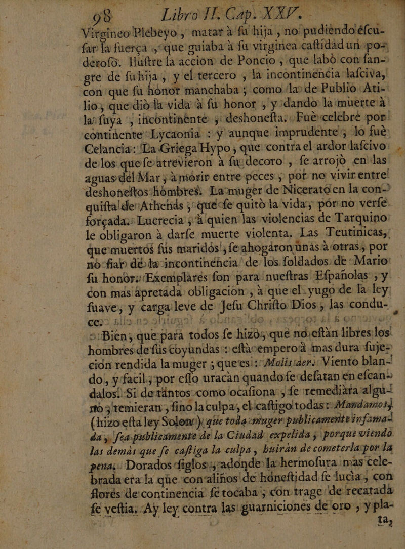 Virgineo 'Plebeyo , matar 2 fu hija, no pu diendo éfcu- fa la fuerca ¿“que guiaba a fu virginea caftidad un poz detolo. Huftre la accion de Poncio , que labó con fan= gre de fuhija, y el tercero ; la incontinencia lafciva, con que fu honor manchaba ; como la» de Publio: Ati= lio, quedio la vida A fu honor + y ¿dando la muerte'A' la fuya *, ificontinente y: deshonefta, ¿Fue celebre por: contidente*Eycaonia : y aunque imprudente”; lo fué: Celancia: Da Griega Hypo , que: contra el ardor lafcivo: .. delos quefe atrevieron A fusdecoro , fe arrojo en las apuas del Mar, 1mórir entre peces y pot no vivir entre! deshoneltos hómbres Lamuger de Nicerato en la con quiftal der Athends ¿“quéecfe quito ta vida; pór:no verle. forgada:: Lucrecia y A: quien' las violencias de Tarquino: le obligaron 4 darfe muerte violenta, Las Teutínicas,' que: muertos fus maridos', (e ahogáron Unas 4 /otras, por nofia» dd ta incontinencia” de: los. foldados. de Mario: fu honor Exemplarés fon para nueftras Efpañolas , y - don mas' apretada obligación , a que:el.yugo de la ley: fuave, y carga leve de Jelu Chrifto Dios , las conda- i cos. alle no ol mego! $ ona do. 539101418 OOTUVO Bien; que para todos [e hizo: que no.eftán libres:los' hombres de fús coyundas:: eftacemperoa Ímas dura fuje- ción rendida la muger ¿quees!:: Malis:aer. Viento blan- do,, y:facil.y:por eflo uracan quandofe delatan en efcan= dalosí':Si de tiintosocomo ocaliona: y Te remediafa algu= rtó 3 temieran ¿Tino la culpa, el caftigo'todas*: Mandamos) (hizo efta ley Solon'): que toda “muzer: publicamente infamaz da y fea publicamente de la Ciudad: expelida 5 porque viendo. das demas que fe caftiga la culpa, buirán de cometerla:por la pena; Dorados dfiglos::, tadonde: la» hermofura mas cele- brada era la que “con' linos de honeftidad fe lucia, con HILO 4 florés de continencia fé tocaba '; con trage: de recatada fe veftia. Ay ley contra las! guarniciones de'oro:, y pla- se E a 2 A qe O