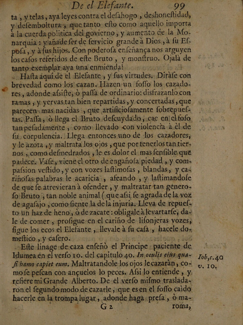 ta, y telas ,aya leyes contra el defahogo , deshoneftidad, &gt; la.cuerda politica «del govierno , y aumento de la Mo- . CA . ... x E A narquia ; y/abadefer de fervicio grandea Dios, 4 fu Ef- los cafos referidos de efte Bruto , y monftruo. Ojala de tanto-exemplar aya tna enmienda! ovio A .Haftaáquide el Elefante, y fus. virtudes. Dirafe con brevedad camo-los' cazan. Hazenua fofío los cazado- parecen: mas nacidas, que artificiofamente fobrepuefa tanpeladamente , como: lleyado «con violencía a. €l:de fu, corpulencia. : Llega entoncesuno de los cazadores; y le azota, y maltrata los ojos ¿que por tenerlos tan tier- nos ,, como defmedrados , le. es dolor el. mas fenfible. que paxlece. Vafey viene el otro de engañoía piedad ,. y coma paísion veftido, y con vozes laftimofas , blandas, y cas rinoflas:palabras le acaricia: , afeando , y laftimandofe fo'Bruto , tan noble animal (que aísi fe agrada de la. voz to n haz de heno!, 9 dezacate : obligale a levartarle, da= figue los ecos el Elefante ,: llevale 4 fu caía, hacele do+ meftico., y calero. a e tibobedbralesa do .Efte linagerde:caza enfeño el Principe : paciente de Idumea én el verfo 10. del capitulo 40. In.oculis eiás.qua- fi hamo capiet eum. Maltratandole los ojos lecazaran,.co- mofe pelcan con ancguelos lo peces. Afsi lo entiende , y, , &gt; E 2 roma, Zob,c.40 v. IO,
