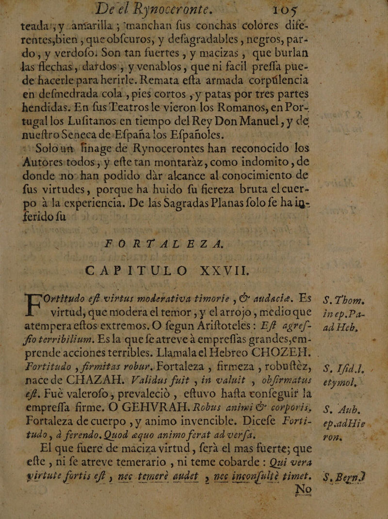 «Deel Rynoceronte. &gt; “105. teada:; y ansarilla ; manchan fus conchas colóres dif AN rentesjbien , que obícntos; y defagradables, negros, para do, y verdofo: Son tan fuertes , y macizas , que burlan las flechas, dafdos:, y. venablos , que ni facil prefía pue- de hacerle para herirle. Remata efta armada corpúlencia en delmedrada cola, pies cortos ;y patas por tres partes hendidas. En lus Teatros le vieron los Romanos, enPor= tugal los Lufitanos en tiempo del Rey Don Manuel, y de múeltro Seneca de:Efpaña los Efpañoles. «Solo um finage de Rynocerontes han reconocido los ice todos; y efte tan montaraz, como indomito, de donde no:han podido: dar: alcancutel. conocimiento de -Lus virtudes, porque ha huido fu fiereza bruta el cuer- po ala experiencia. De ds Sagradas Planas lolo fe hal 19- Ed fu 4 | 05H $b! FORTALEZA CAP ITULO XXVIL Ortitudo ef. virtas de lod timorie e audaciz. Es S. Thov. virtud, que modera el temor , y el arrojo; medioque ¿nep.Pa atempera eftos extremos. O fegun Ariftoteles: Ef? agref&gt; ad Heb, fo terribilium. Esla queleatreve a empreflas grandes,em- .- prende acciones tetribles. Llamala el Hebreo CHOZEH. . a - Fortitudo , firmitas robur. Fortaleza , firmeza , robuftez, 5, ATAN nacede CHAZAH. Validas fuit y in valuit , obfirmatas : ef. Fue valerofo, prevaleció , eftuvo hafta confeguif la , emprefla firme. O GEHVRAH. Robus animi Ó* corporis, 5, Agp, Fortaleza de cuerpo , y animo invencible. Dicele Forti- ep.udHje. tudo, a ferendo. Quod equo animo ferat ad ver/a, 6 El que: fuere de maciza virtud , fera el mas fuerte; que elte , ni fe atreve temerario , ni teme cobarde : Qui vera Dd wirtute fartis 2. y Mee temert audet y PRUTA pitegajolts timet. S, Ban) ANO t etymol,&gt; c4 poÑe AY EDO