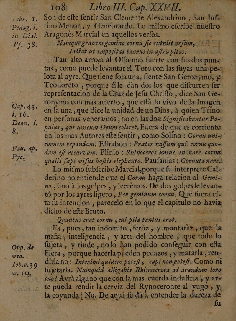 Pedaz. l. 17. D: al. 1.16. Degs, l, 8. Pax. ap, Pyes Vea. Lob. c.39 Ve 10% 108 — Libro. Cap. XXPÑ. tino Menor, y Genebrardo. Lo. miímo cfcribe: Aueítro de Marcial en aquellos verlos. A da Namque gravem gemino corna fic extuliz o fúimy 2 dadiat ut impofitas taurusin affra pitas. Re A - Tan alto arroja al Ofío:mas fuerte con fus dos: puna: o E Teodoreto , porque file dan dos los que difcurren fer reprelentacion de la Cruz de Jefu Chrifto , dice.San Ge= ronymo con mas acierto , que efta lo vivo de la Imagen «CA perlonas veneramos , no en las dos: Signifcabantur Po=: cornem repandam. Eltrabon : ratio nafJum qui cornu quo dam eft recurvurn. Plinio : Rhinoceros unias in hare cornt derino no entiende que el Corsa haga relacion al Gemi- no ¿fino a los golpes , y lcerémos. De dos golpesle levan= to por los ayresligero, Per gemiñum cornm. Que fuera ef- tafu intencion , parecelo en lo ene el rote no havia , dicho de efte Bruto. j a o Quantus erat cornu , cui pila tantus erat. 8 Es y pues, tan ¡adomiro, feróz , y montaráz,, ¿que la mana.) Inteligencia , y het del Mods y que “todo lo fujeta , y rinde , nolo han podido confeguir con efta fujetarla. Numguid alligabis Rbinocerota ad arandum loro tug? Avrá alguno que con la mas cuerda induftria y y:ar- te pueda rendir la cerviz del Rynoceronte al yugo , y, » 1u