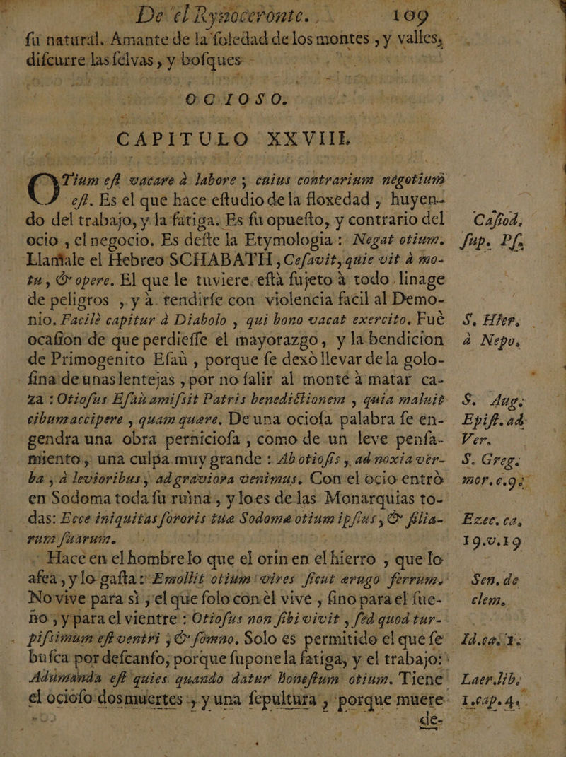 | De el ntarscrids RA 0. fi natural. Amante de la foledad de los montes Y valles, | | dl aii asa pr E E de ef OCIOSO. CAPITULO. XXVII y 7 ¡um eel vacare d DilirorOs s calas contrarium negotium ef. Es el que hace eftudio dela floxedad , huyen» de del trabajo, y la fatiga. Es fu opuefto, y contrario del Cafod, ocio , el negocio. Es defte la Etymologia : Negat otium. fup. Pf Elarftale el Hebreo SCHABATH, y Cefavit, guie vit amo. ta, O opere, El que le tuviere, eta fujeto 4: todo linage de peligtos , y a. rendiríe con violencia facil al Demo- nio. Facile capitur a Diabolo , qui bono vacat exercito. Fué 8. Hier, ocalion de que perdieffe el mayorazgo, yla bendicion 2 Nepo, de Primogenito Efai , porque fe dexo llevar dela golo- lina de unas lentejas ,por no falir al monte a matar ca- za :Otiofus Efam amifsit Patris benedictionem , quia malnit S. Aug, cibunaccipere , quam quere. Deuna ociola palabra le en- Epif.ad gendra una obra perniciofa., como de un leve penía- Ver, miento, una culpa. muy grande : Abotiofs, adnoxiavir- S. Greg. ba, ad Ilaibea y ad graviora venimas. Con el OCIO entro mor.c.g4 en Sodoma toda fu ruina, y loes de las Monarquías to- de das: Ecce iniquitas Joraris tua Sodoma otium ae O filia= Ezec.ca, ge ici $ 19.0,19 - Hace en el hombrelo que el orin en al lider , que lo Eon af y lo- gafla E mollit otium'vires ficut evugo ferrum. Sen.de Novive para si y'el que foloconel vive, finoparael fue- clem, Ro) y para el vientre : Otiofus non fibivivit , fedquodtur= | pi/simum ef ventri ¿O* fóneno. Solo es permitido el quele 7d.ca. 1. bufca por defcanto, porque fuponela fatiga, y el trabajoli Adumanda ef quies quando datur hoñafuia' otium. Viene Laer.lib, el mo dosmuertes :,. y una dei “porque: muere. 1.04p. 4. e: | de- Le Ei