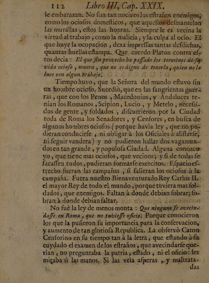 le embarazan. No fon:tan oO los cftraños enemigos; comolos ocielos domefticos , que aquellos defimantelar E - las murállas', eftos las honras. Siempre le es vecina la que huye la ocupacion , dexa imprellas tantas defdichas,. quantas huellas: eftampa. Que. cuerdo Platon contra efe tos decia : El que fia provecho ha paffado los terminos de. fas vida ociofo y muera , que no es digno de doo quizo no la lace con algun teabajo; | -- Tiempohuvo, que la Señora del Manda eftuvo fr 11 us hombre ociofo, Sucedió, queen las fangrientas guera. ras , que con los Penos , Macedonios; y Ándaluces te- —mian los Romanos , Scipion , Lucio , y Metelo , necefsi- dos de gente ¡y foldados , difcurrieron por la. Ciadads toda de Roma los Senadores , y Cenfores , en bufca de - algunos hombres ociofos ( porque havía ley, que no.puz dieranconduciríe , ni obligar: a los ca 2 aliftarle, ni feguir vandera) y nó pudieron hallaridos vagamun= dosen tan grande , y popúlofa Ciudad. Alguna conozco- yo, que tiene mas ociofos, que vecinos; y lide todas fe facaffen todos, pudieran tormárfe exercitoss: 'Efpacioef- trecho fueran: las campañas , li falieran los :ociofos: ala campaña. Fuera múeftto Bienaventurado: Rey Carlos Hu; - el mayor Rey de todo'el mundo , porque tuviera mas fol, dados, que enemigos. Faltan 2: donde debian dui lo- bran a «donde debiantállar nus sfatoa p0s1 No fué la ley de menos monta : Que ninguno qn avecina daffe en Roma, que no tuvicfe oficio: Porque conocieron los que la pufieron: fu importancia para la confervaciony y aumento detan glorioía. Republica, La obfervo Caton Cenforino en fu tiempo tana la.letra; que eftando 2fip cuydado el examen delos eftraños , que avecindarfe que=. rian , no preguntaba: la patria; yeftado , ni el oficio.: les “migaba: s1 las manos, Si las. vela alperas Y ira as