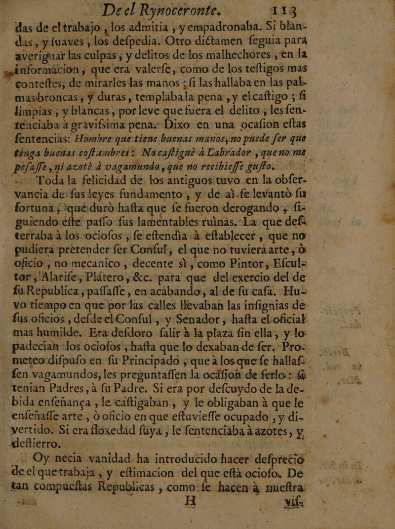 das de el trabajo, los admitía , y empadronaba. Si blan- das, y fuaves , los defpedia. Otro diétamen feguía para averiguar las culpas, y delitos de los malhechóres , en la y Enformácion , que era valerfe , como de los teltigos mas — gonteltes, de mirarles las manos ; fi las hallaba en las pal- masbroncas , y duras, templabala pena ,y elcaftigo ; Limpias, y blancas, por leve que fuera el delito, lesfen= tenciaba a gravifsima penas: Dixo en una ocafion eftas fentencias: Hombre que tiene buenas manosyno puede fer que tenga buenas coftambres: Nacafligaea Labrador, que no me pefaffe, ni azote d vagamundo, que no recibieffe gufto. > «Toda la felicidad de los antiguos tuvo en la obfer- - vancia de: fus leyes fundamento, y de al-fe levanto lu fortuna qué duró hafta que fe fueron derogando ; fi=- guiendo éfte pafío:fus lamentables ruinas.La que defa terraba a los. 'ociofos , fe eftendia a eflablecer , que no pudiera pretender fer Conful, el que no tuvieraarte, 0 oficio , no mecanico , decente si, como Pintor, Efculs tor ,'Alavife, Plátero , 8c. para que del'exercio del de fu Republica, paffafle , en acabando, alide fu cafa. Hu= vo tiempo en que portas calles llevaban las infignias de £us oficios , defde el Conful, y Senador , hafta el:oficial mas humilde, Era defdoro falir a la plaza fin ella, y lo padecían «los ociofos', hafta quelo dexaban de fer. Pro= Len vagamundos, les preguntaflen la ocáfion de ferlo : 4% - tentan Padres, a lu Padre. Si era por defcuydo de la de- - bida enfeñanga , le caftigaban , y le obligaban 4 que le enfeñafle arte, O oficio en que eftaviefle ocupado , y di- vertido. Si era Hoxedad fiiya , le fentenciaba aazotes, y o e a A + Oy necia vanidad ha introducido hacer defprecio - de el quetrabaja , y eftimacion del que efta ociofo, De tan compueltas Republicas , como:le hacen 4 nueftra: - heal Aa) a yl 3