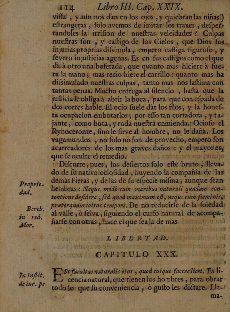 dad, Berch, in red, Mor, deiur. pe vitta , y auin nos cl en o pr y -quiebranlas niñas tandoles: la irrifion de ' mueftras; veleidades ?. Culpas nueftras lon, y caftigo de los Cielos, que: Dios: us... injuriasproprias difsimula , empero caftiga. tigurolo,, yy fevero: injufticias agenas. Es en fuscaftigos como el que da.2 otromna bofetada , que quanto mas hiciere a fuei diísimulado nueftras culpas, tanto mas nos laftima con tantas penas, Mucho entrega al filencio , hafta que la ta ocupacion embotarlos; por eflotan cortadora , y tas jante ; como bota, y ruda nueftra enmienda:pOciofo el . Riyhoceronte, 11 no le firve al hombre, no: le daña. Los vagamundos: , no'folono fon de: provecho; empero fon acarreadores- de los más graves nados Ey iman en que [e oculte el remedio. tor gobaio d *Difcurres pues, los defiertos folo po bruto levas do de fú nativa! ociofidad. y huyendo la compañia:de las démas Fieras , y delas de fa efpecie miíma;, aunque Íeam tentione def: dere , fed quod maximam ef y neque cum fominis; prettrquamcoitus tempor¿.De no reducirfe de la foledad: al valle ¿o felva, figuiendo el curfó natural de so pat IE do en LIBERTAD | CAPITULO XXX di hi si 8 Pictadone vestrdialbdl eÍas y nada enique facere Hiret: Es q 2 cencianatural, que'tienen los hombres , para obrar * ! ma-