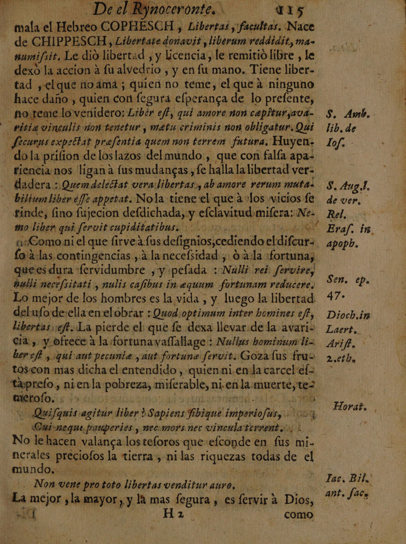 15 tad yelque noma; quien no teme, el que a ninguno hace daño , quien con fegura elperanga de lo prefente, dadera :Quemdeledtat vera libertas.y ab amore rerum muta. biliumbiber efe appetat. Nola tiene de que alos wicios fe finde, fino fujecion defdichada, y efclavitud:mifera: Ne. mo liber qui y fervit cupiditatibas. n lo'a:las contingencias ,:2: la necefsidad ,: 0:2:la :fortunay quees dura [ervidumbre , y pelada : Nadine fervire, aaulli mecefsitati y nulis cafíbus in equum fortunam reducere, Lo mejor de los hombres es la vida , y. luego la libertad delufode:ella emelobrar : :Quod: optimum inter homines efe, libertas «ft. La pierde el: que fe dexa llevar:de la avari- cia. ,. y ofrece 4 la fortunavallallage : Nallas hominzmo li aetofo... 520 id) — Quifamis secta liber d Sapienott 7 dd imponde/usy Cuisneque pariperies , mecomors nec vincula terrent.. No le hacen valanca. los teloros que efconde en sn mi- nerales preciolos la tierra , nilas Hanesad todas de el Non vene pro 2d Dhletas venditur auro, A y Ansb. ; lib. de lof. S, 4uz 4. de ver, , Rel.  Eraf. in, apopb, Sen. ep. 47» Dioch.in Laert. Ariff, 2.0 Da Horat, ¡a Tac. Bil,