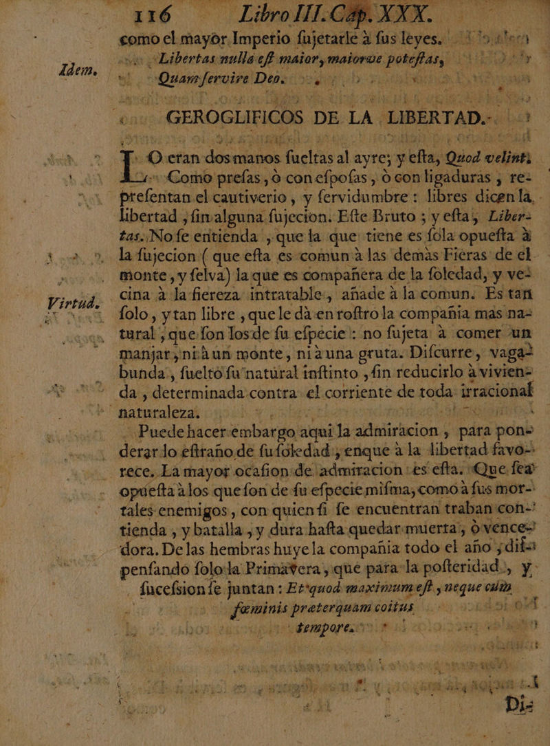 Sp. el ala Imperio (ujerark de lus Desa me A! al hero Libertas mulla cf ed coria portan! A, yo bo mar cal Den: aL alos isa de le LAA Ya E] MER A 06 Ande de E AN, e! T o: eran de manos fucióas Ñ ayre y pu Quod cian | 4: Como prelas, O conefpoías, 0 con ligaduras , re- libertad ,fimalguna fujecion. Efte Bruto ; y efta, Liber. tas. No. fe entienda , que la que tiene es fola opuefta ? a monte: , y felva) la que es compañera de la foledad, y vez _cina a la fiereza intratable, añade a la comun. Es tan Íolo, y tan libre , que le da :en roftro la compañia mas na- tural , que fon losde fu efpecie : no fujeta: 4 comer un manjar, niáun monte, ni2una gruta. Difcurre, vaga ¿Puede hacer: ptlrdal aquí: da admiracion , , para pon: opuefta alos quefon de fir efpecie mifma, comoa fus mor- tales enemigos, con quienti fe encuentran traban: 'con=* dora. De las hembras huyela compañia todo el año ¿difs penfando folo:la: Primavera , que para la polteridad., 4 Iacefion le juntan: Etrquod maximumef y Mau: clio | + Une parió dois aa 0 A. 2 cal 28 dolo id qe Y % q xt LaN 4 ho ce » ho ' AY e ye a ¿E hi y 7 y E ¿AS oe 2d 5d . y 6 Dis