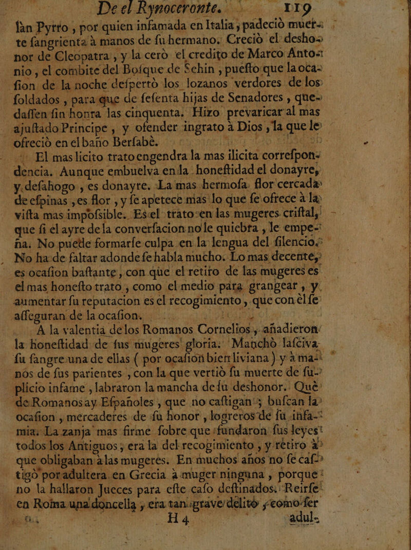 - Tan Pytro , por quien infamada en Italia y padeció muet= te fangrienta á manos de fuhermano.: Crecio el: desho» - nor de Cleopatra, y la cero el credito de Marco: AÁnto&lt; nio, el combite del Boíque de Sehin , puefto que laoca= fion de la noche defpertó los lozanos verdores delos - foldados , para que de fefenta hijas de Senadores , que» —dalfen fin honra las cinquenta, Hizo prevaricar al mas - ajulftado Principe , y ofender ingrato a Dios y la quele ofreció enelbaño Berlabé, 10000000 iio AE oO &gt; 7 El maslicito trato engendra la mas ilícita correfpon= dencia. Aunque embuelva enla - honeftidad el donayrey y.defahogo-, es donayre. La mas hermofa. flor cercada» de efpinas ,es flor , y fe apetece mas lo que fe ofrece á la; vifta mas impofsible... Es:el trato-en las mugeres criffal,' - - que li el ayre dela converfacion nole quiebra , le empe= ña. No puede formarfe culpa en la: lengua del filencio.? No ha: de faltar adonde fe habla mucho. Lo mas decente, esocalion baftante, con que el retiro de las mugeres es. - el mas honefto trato, como el medio para grangear , y. aumentar fu reputacion es el recogimiento , que con el fe: o A O Ala valentia delos Romanos Cornelios., añadieron la honeftidad de fus mugeres gloria. 'Mancho laíciva: Lu fangreuna de ellas ( por ocalión bierrliviana ) y a ma-* _nós de lus parientes , con la.que vertió fu muerte de fu” -plicio infame , labraron la mancha de lu deshonor. Que “de Romanosay Efpañoles , que no caftigan'; bufcan la&gt; ocafion , mercaderes de fu honor , logrerosde fu infa-. mia. La zanja mas firme fobre que +fundaron fus leyest EROS