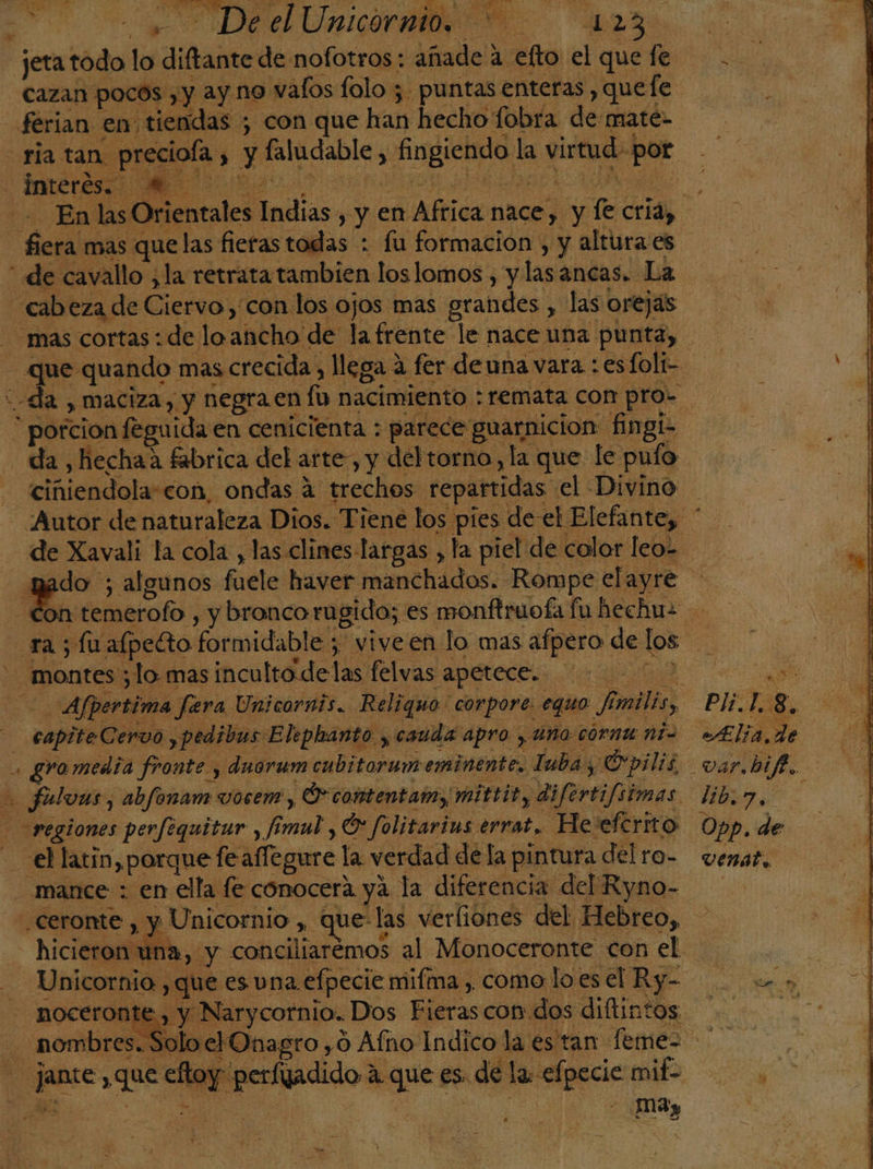 US Qe ; eee le difaieedes nofotros : añade 2 efto el quefe cazan pocos ,y ay no vafos folo ; puntas enteras , que fe férian en tiendas ; con que han hecho: fobra de maté- ria tan preciola es ii fingiendo k la virtud. por Interés. qx ES En las Orientales lia yen Africa nace, dy e cria, e mas que las fieras todas + fu formacion , y altura es “ de cavallo ¿la retratatambien los lomos , y lasancas. La cabeza de Cietvo; con los ojos mas grandes. , las orejas “mas cortas: de loancho de la frente le nace una punta, | que quando : mas crecida, llega 2 fer de una vara : esfoli- da , maciza, y negra.en fo nacimiento : remata con pro- - potcion feguida en cenicienta : parece guarnicion fingi- da, hechaa fabrica del arte, y del torno, la que le puto ciñiendolascon, ondas 4 trecheos repartidas. el Divino Autor de naturaleza Dios. Tiene los pies de-el Elefante, * de Xavali la cola , las clines-largas , la piel de color leo=- do ; algunos fuele haver manchados: Rompe elayre E. temerofo , y bronco rugido; es monftruofa fu hechuz rasíu afpeéto formidable ; viveen lo mas afpero de los | montes; lo mas inculto delas felvas apetece. 7 ' Afpertima fara Unicornis. Reliquo' corpore: equo fi mili PIS 8. E _ enpite Cervo ,pedibus Eliphanto., cauda apro , uno corna ná Alia de . gromedia fronte y dnorum cubitorum eminente. Tuba, Opilis. var.bif. E fulvas, abfonam vocem , O contentam, mittity difertifsimas lib regiones perfequitur , fi mul Or folitarins errat. Heeferito Opp. de «el latin, porque le affegure la verdad dela pintura « delra- vemátl mance : en ella fe conocerá ya la diferencia del Ryno- | .ceronte , y Unicornio , que las verliones del Hebreo, hicieron un: oy conciliarémos al Monoceronte con el | Unicornio. , que es vna efpecie mifma , como lo.es O ARE - noceronte , y Narycornio. Dos hiéras con dos diltintos. . nombres. SoloelOnagro ,0 Afno Indico la es tan feme&gt; ] ie ; que eloy r Os a aa es. de la efpecie a - MAy