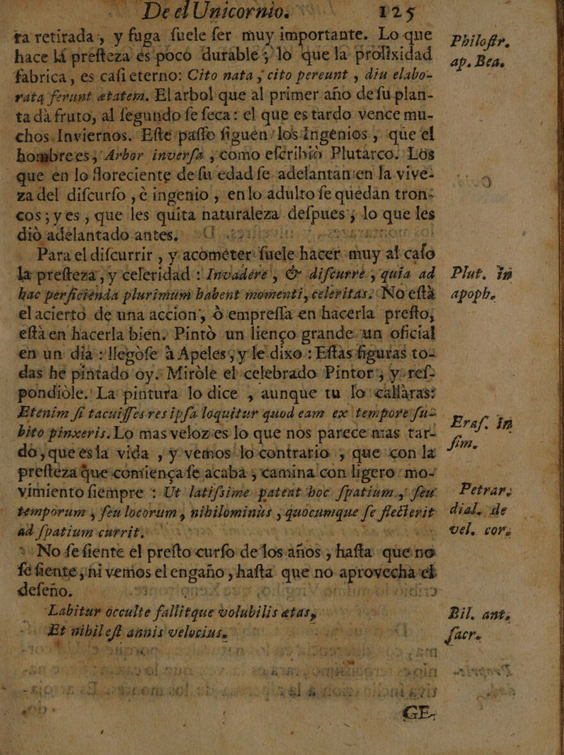 TARDA RICO ROS A ta DE a: Ef fuele fer muy jelportagtes Lo que pio Ar hace lá prefteza és poco durable 'lo que la prolisidad a fabrica, es cali eterno: Cito nata, “cito pereunt ) din elabo= rata ferant atater, El arbol que al primer año de fuplan- tada fruto, al fegundo fe feca: el que estardo vence mu- chos.Inviernos. Efte ¡palo figuen 'los:Ingenios , que el hor mbrees, Arbor. invenfo, «como efcribió. Plutarco. Los que en lo loreciente de fu edad fe adelantan:en la vive- za del difcurfo ,e ingenio , enlo adulto fe quedan tron: cos; yes, que les. quita naturaleza, e od 5 lo ee les dio adelantado antes.) UU 2105 E Para el difcurrir , Y acométer: il hear «uy at cedo Inprellesa y celeridad * Invadere , Or difenevey quía ad Plat. ió hac perficienda plurimam habent' momentiy celeritas: No eta apopb. el acierto de una accion, 9 emprella en'hacerla prefto; elta en hacerla bién. Pinto: un lienco grande un oficial en un dia llegofe 4 Apeles y le dixo: : Eflas figuras t das he pintado oy« Mirole el celebrado Pintor) y: ref pondiole.' La: pintura lo dice , aunque tu lo: «allaras: Etenim fi tacuifjesresipfa loquitur quod eam ex temporeifuz : bito pinxeris.Lo masveloz:es lo que 1 nos parece mas tar- do,queesla vida , y vemos locontrario , que: con la prefteza? que comiénga feacaba 5 camina pa ligero: moy vimiento fiempre : Ut: latifsime pateat boc. Jpatiam. y fem Petrar, temporum y fen poder. nibilomints., dote a an dial, de ad Jpatium currit. yy 2 Del, cor 1: No fefiente el prelto ell delos años ¡hafie: queno fe fiente ¡hi vemos el engaño, batas End no a cha ap. Beas e Nr Ersf.ia | deleño. Mo MENTOR sotumrtodao Labitur ócculte falitque PE ets e els Bil. ant, Er e Esc anís dead A O 3 facra | ¿&gt; O a: Sd Ae ; ; E % od nio as eb GON veloz poden á