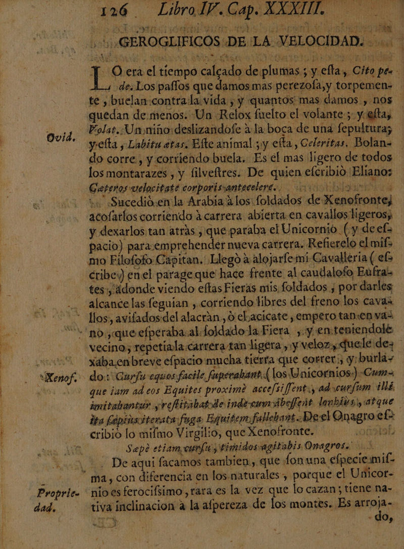 Ovid. AA se% de 7 OS Ss e E E Ads Id APN A uN $3 . y A rl, VR Y e A EA ( ; e A. AUN y Pr y y O SO MANS Ñ E A, y e e Y Y MA, WES y '0 PY NS y ' : ON is ¿PE EÍreni. NE E ERAS Ps e EAS DA IA: AN A Ed O lc CS oo cd ls . y GEROGLIFICOS DE 'LA VELOCIDAD. - 2,4 A ”] y Sh 4 . ind AN ps el tiempo calado de plumas; y ella, Cito pes L de. Los paflos que damos. mas perezoÍa,y torpemen= guedan de.menos. Un Relox fuelto el volante; y. elta, Polat. Un niño: deslizandofe a:la: boca de u na fepultura; do corre, y corfiendo buela. Es el mas ligero de todos los montarazes , y filveftres. De quien eleribio Elianos Gatenos velocitate corporissantecelere.. O a u. «Sucedió:en la Arabía 2 los foldados de Xenofrontej acofatlos corriendo á carrera abierta en cav allos ligeros; y dexarlos:tan atrás , que paraba el Unicornio. (y deefo pacio) para.emprehender nueva catrera. Refierelo el mifs mo Filofofo Capitan, Llego á alojarfemi Cavallería ( eb. cribe) enel parageque hace frente al caudalofo Eufras tes, ¿donde viendo eftas Fieras mis foldados , por darles llos, aviladosdel alacrán, 0 eL acicate , empero tan:en vas . | Proprit» dad. vecino, repetiala carrera tan ligera , y velo: y Quele dez xaba.onbreve efpacio:mucha tierra que correr, y: burlas que ¡am ad eos Equites proximé accefsi fent, adrcuefum ide imitabantar y refitabatode indercamoibejeñt lonbivs y atque ita Fépinsciterata fuga EquitemfallebansDeel Onagro et cribio lo mifmo Virgilio, que Xenplronte. . ¿oG6ataL -Sapé etiamoonfu y timidosagitabis Omagros. 2 nio es ferocifsimo,rara es la vez que lo cazan : tiene na- tiva inclinacion a la afpereza de los montes. Es arroja- sio | | q : , to ñ o , E at