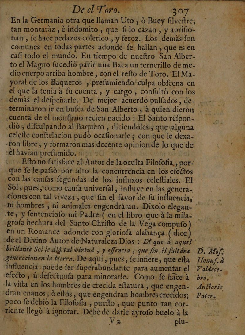 2d DIA ROO En la Germanía otra que llaman Uto , o Buey filveftre; tan montaraz , € indomito , que filo cazan , y aprifio- nan , fe hace pedazos colerico , y feroz. Los demás fon comunes en todas partes adonde fe. hallan , que es en cafi todo el mundo. En tiempo de nueftro San Alber- to el Magno fucedio parir una Baca un ternerillo de me- dio cuerpo arriba hombre , con el refto de Toro. El Ma- yoral de los Baqueros , prefumiendo' culpa obfcena en «terminaron ir en bufca de San Alberto, 4 quien dieron ¿Cuenta de el monto recien nacido : El Santo refpon- «dio, difculpando al Baquero , diciendoles y quevalguna celefte conftelacion pudo ocafionarle; con que le dexa- -Ton libre, y formaron mas decente opinionde lo que de g «€l havian prefumido, 112090 000 A +5 Efto no fatisface al: Autor de la oculta Eilofofia,, por- que Tele pafsó por alto la concurrencia en los efeétos con las caufas fegundas de los influxos celeftiales. El Sol, pues,como cauía univeríal, influye en las genera. ciones con tal viveza , que fin el favor de fir inflnencia, te, y fentenciofo mi Padre (en el libro que 4 la mila- grofa hechura del Santo Chrifto de la Vega compulo ) en un Romance adonde con gloriofa alabanca (dice) brillante Sol le dig tal virtad , y effencia , que fin el faltara Seneracionen la tierra. De aquí, pues, le infiere, que efta influencia puede fer fuperabundante para aumentar el efeéto , ú defetuofa: para minorarle. Como fe háce-% la vifta en los hombres de crecida eftatura , que engen- «dran enanos, d eltós, que engendran hombres crecidos; poco fe debio la Eilofofía , puefto , que punto tan cor- riente llegó 4 ignorar. Debede darle ayrolo buelo A la ds 1 e F D. Mof: Honaf. a bro.&gt; * Auttoris