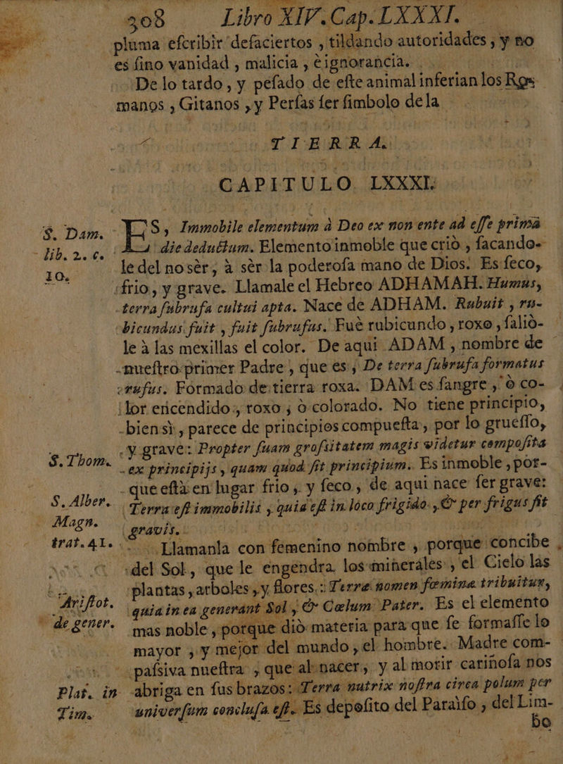 10. 308 . Libro XIV.Cap.LEXXT. manos , Gitanos , y Perlas fer fimbolo dela pS A CAPITULO. LXXXI: le del nosér, h ser la poderofa mano de Dios. Esfeco, sfrio, y grave. Llamale el Hebreo ADHAMAH. Humas, -terra fubrufa cultui apta. Nace de ADHAM. Raubuit , 14- bicundas fuit, fuit fubrufas. Fue rubicundo ,roxo, falio- -mueftro.primer Padre, que es y De terra fubrufa formatus oufus. Formado de tierra roxa. DAM: es fangre , Ó Co- ¡lor ericendido:, toxo ; O:colorado. No tiene principio, -biensi, parece de principios compuefta», por lo gruello, S. Alber. - Magn. pa Arifiot. hal de gener. Plat. in Timo ex principijs y quam quod. fit principium.. Esinmoble ,pot- - que efta en lugar frio, y feco, de aqui nace fer grave: (Bravis. Ve a «plantas , arboles, y. flores.:: Terre nomen femina tribuitur, ¡quiainea generant Sol , O Calum Pater. Es el elemento “mas noble, porque dio.materia para que le formalle lo + e. de -paísiva nueftra que al nacer, y al morir cariñoía nos - abri ga en lus brazos: Terra nutrix nofina cirea polum per ¡S Í 5 pt ds