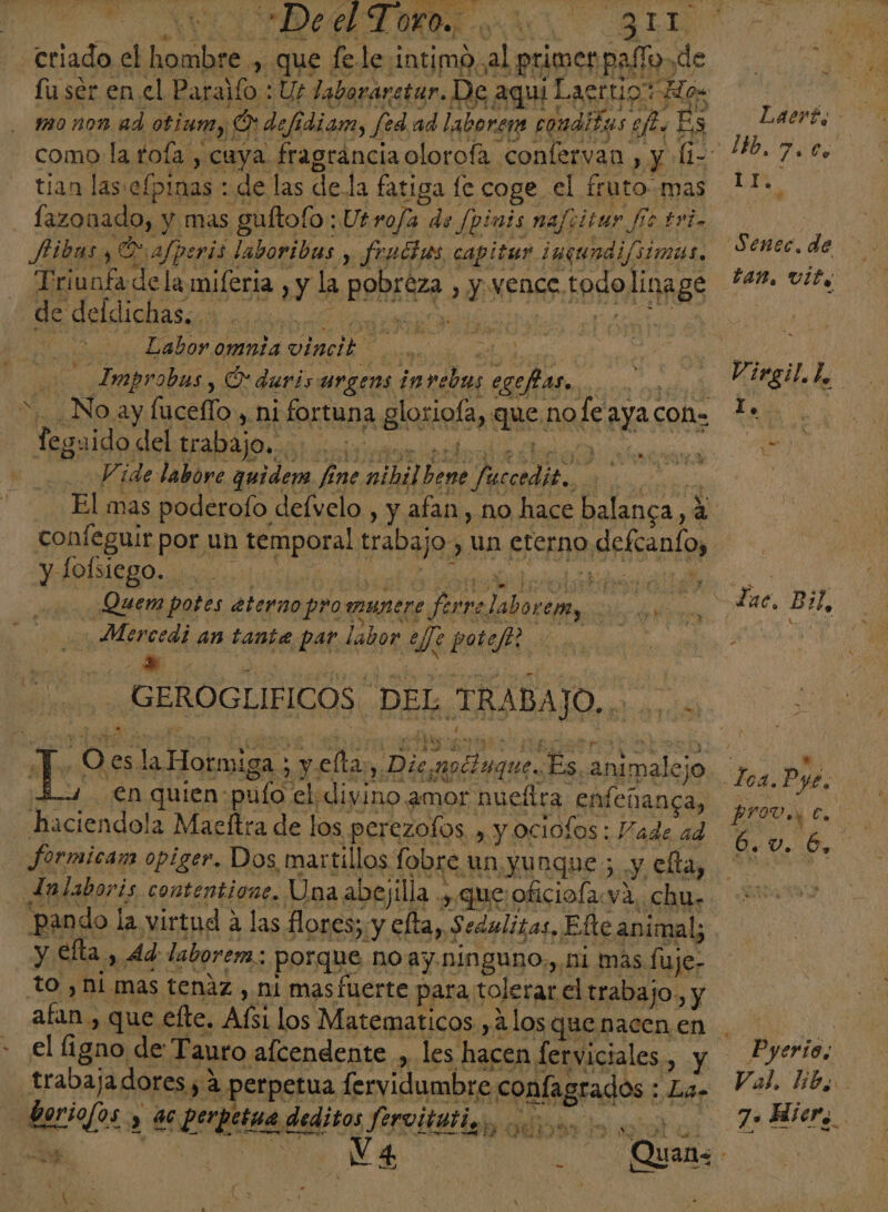 de Dee Toro. . 0 BL criado el ida. , que fele intimo.al primer paño. de fu ser en el Paralío : U£ laboraretar. De, aquí Laerto: vHos tian las: elpinas * de las de la fatiga le coge el fruto mas fazonado, : y mas guftofo : Ut ro/a de fpinis nafiitur fe tri. Mibasy E afperis. laboribas y fruthas capitar inqundi/simas. Triunfa de la miferia. y la Pone S y vence. 1849, linage de delichasión 26... cn | E Labor omnia vinil ¿sn Improbus, O duris urgens in e) 2 1. | _Noay fucefío, , hi fortuna glosiota, añ, no le Aya coñ= Teguido clel trabajo. blind | Vide labore quider fine Aid pes A rl y y lolsiego. Ebeiiie id id Quem potes eterno pro munere fa rre asco oi Mercedi an tante par labor Ni potef? ¡ - Y GEROGLIFICOS DEL, TR ABAJO. ds 0 en quien: pulo el; divino ¿mor nuefira enfeñanca, haciendola Macftra de los perezofos. , y ociofos: Vade ad formicam opiger. Dos martillos fobre un yunque ; Y, clta, JLalaboris contentione. Una abejilla ., que oficiofa.va, chu. pando la virtud las flores; y efta,,. Sedulitas, Elte animal; y Elta , Ad laborem.: porque noay.ninguno,, ni mas fuje- to ,ni mas tenaz, ni mas fuerte para tolerar el trabajo, y E. que elte. Al los Matematicos ,2 los q que nacen en el figno de: Tauro afcendente , traba; jadores 5 a perpetua fervidumbre ear La» a. Va 4 &gt; &gt; Laert, ¿0 Senec. de Lan, vit, Virgil be AR Lac. Bil, ea PIOD Y Es 6. Ub Pyerios Val. libo