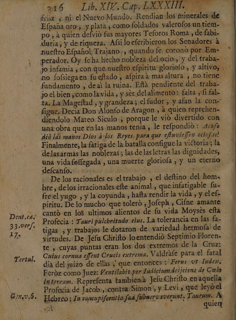 Efpaña oro) y lata ¿como foldados valerofos un tiem- po, a quien defvio fus mayores Teforos Roma, de fabi- duria, y de riqueza. Afsi lo eferibieron los Senadores a nueftro Efpañol; Trajano, , quando fe, corono por Em- ere] 33.ver/. Tertal, jo el bien ¿como lawida, y sérdelalimento: falta y 11 fal ta. La Mageftad , y grandeza; el fudor , y afan la con- una obra que énlas manos tenia , le refpondio : Aca/o Finalmente, la fatiga de la: batalla configue la viétoria; la delasarmas las noblezas; las de las letras las dignidades, defcanto.. -1»/+ lesh cia e Delos racionales es el trabajo , el deftino del hema bre, delos irracionales efte animal, que infati gable fu- freiel yugo , y la coyunda , hafta rendir la vida , y el ef. piritu. De lo mucho: que tolero, Jofeph, Ciíne amante cantó en los ultimos alientos de fu vida Moyses efta Profecia : Tauri pálchritudo cius. La tolerancia en las fa- tigas , y trabajos le dotaron de. variedad hermofa' de virtudes. De Jefu Chrifto loentendió Septimio Floren- te , cuyas puntas eran los: dos extremos de la Cruz: Cuins cornua effent Crucis extrema. Valdrafe para el fatal dia del juizo de ellas; que: entontes': Ferus vt Iudex. Feróz como Juez: Ventilabit.per Indiciom.deijciens de Celo Profecia de Jacob»,ocontra Simon, y Levi y que leyoel ed