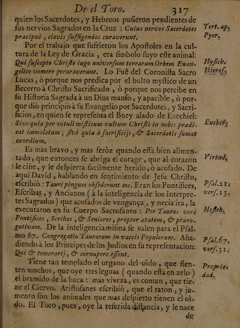 A ANN be - quien los Sacerdotes, y Hebreos pufierón pendientes de &gt; - Lus nervios Sagradosen la Cruz : Cuias nervos Sacerdotes +1?. AP: precipue , clavis Juffigendos curaverunt. e Por el trabajo que fufrieron los Apoftoles en la cul. | tura de la Ley de Gracia , era fimbolo fuyo efte animal: ] Qui fufeepto Chrifie iugo aniverfum terrarum Orbe Evan- Hy/fiebo _gelico vomere peraraverant. Lo Fué del Coronifta Sacro Pierola Lucas, O porque nos predica por el bulto myftico de un Becerro a Chrifto Sacrificado , O porque nos percibe en -4u Hiftoria Sagrada a un Dios manto , y apacible, d por- que dio principioa fu Evangelio por Sacerdotes, y Sacri- ficios , en quien fe reprefenta el Bney alado' de Ezechiel: | Sive quia per vituli mifticum vultum Chrifti in nobis pradi- Lusbeh; cat immolatum:; five quia a facrificijs O Sacerdotis fumar ¿exordianm, e E ba $ - Es mas bravo , y mas feroz quando effa bien alimen- Pd «tado, que entonces fe abriga el corage, que al corazon 17484 le cine, y le defpierta facilmente herido, ó acofado. De - -2qui David, hablando en fentimiento de Jefu Chrifto, €lcribio : Tauri pingues obfrderunt me: Eran los Pontifices, Pfal.215 - *1Efcribas , y Ancianos (¿la inteligencia de los Interpre- 91/.13: is tes Sagrados ) que acofados de venganga , y necia ira, la executaron en fu Cuerpo Sacrofanto : Per Tauros vero HYek, «Pontifices , Scribas , O Seniores, propter etatem, O prero. gativam. Dela inteligenciamifma fe valen para el Pfal. m0 67. Congregatio Tauroram in vaccis Populorum. Aña- Plal.67, diendo a los Principes delos Judiosen fu reprefentacion: verfz1; Qui O temerarij, O cornupere efent. | á “Fiene tan templado el organo del +oido , que fíen- Propries ten muchos, queoye tres leguas ( quando eftaen zelo') ¿ag el bramido de la baca : mas viveza y, €S COMUN, que tie- Si neel Ciervo. Ariftofanes eferibió , que el raton, y ju=. mento fon los animales que mas defpierto tienen el o]. 40. El Toro ,pues , oye la referida difiencia, y lenace