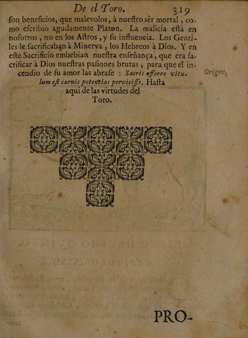De el Mor o 319 SS fon beneficios, que malevolos, 4 nueftro ser nopal y CO- mo efcribió agudamente Platon. La malicia eflta en nofotros , no en los Aftros , y fu influencia. Los Genti- les le facrificaban? 2 Minerva, los Hebreos a Díos. Y en efte Sacrificio embebian Mueltra enfeñanca, que era fa- crificar a Dios nueftras paliones brutas , para. queel in- eo -—cendio de fu amor las abrafe : Sábvii aferre vitu= Origen, | Alida carnis potentias pervicifJe. Hafta . ¿aqui de las virtudes del nata Toro. E. NM