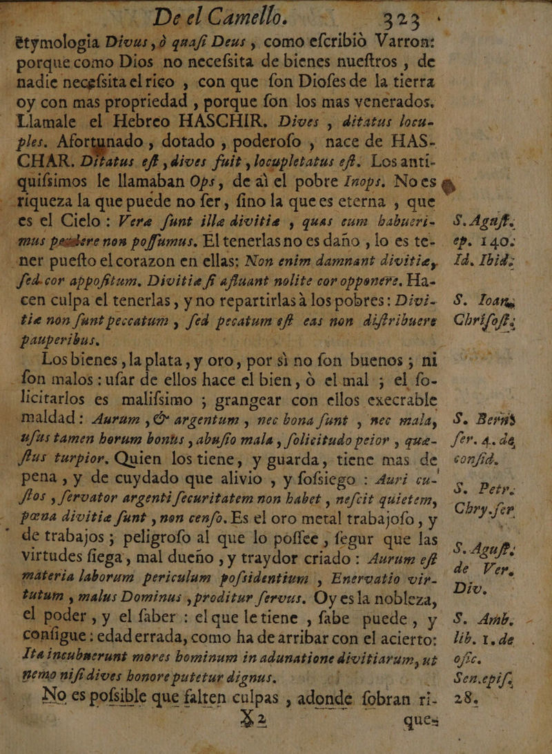 &gt; Deel Camello. Tlamale el Hebreo HASCHIR. Dives , ditatas locua ples. Afortunado , dotado , poderofo , nace de HAS- CHAR. Ditatus ef ,dives fuit, locwpletatus ef. Losanti- Yi &lt;= o x Jed-cor appofitum., Divitia f afiuant nolite coropponere, Ha- tie non Junt peccatum , fed pecatumaef cas non difiribuere pauperibus. a A da | licitarlos es malifsimo ; grangear con ellos execrable » pena , y de cuydado que alivio , y fofsiego : 4uri cu- Jios , fervator argenti fecuritatem non habet , nefcit quieter, pena divitia funt y non cenfo. Es el oro metal trabajoío , y de trabajos ; peligrofo al que lo pofíee , fegur que las virtudes fiega, mal dueño , y traydor criado: 4urum efi configue: edad errada, como ha de arribar con el acierto: Lia incubaerunt mores bominum in adunatione divitiardin, ut No es poísible que falten culpas , adonde fobran ri. E). 2 Ps ques a Ss, Agaft. ep. 140. ld. Ibid; os Zoara Corifojes A E e S. Berñs Je Be de, confia, YA Petr. de Ver, Div, S. Amb, lib. 1.de OJ2C, S en.epifa 28.