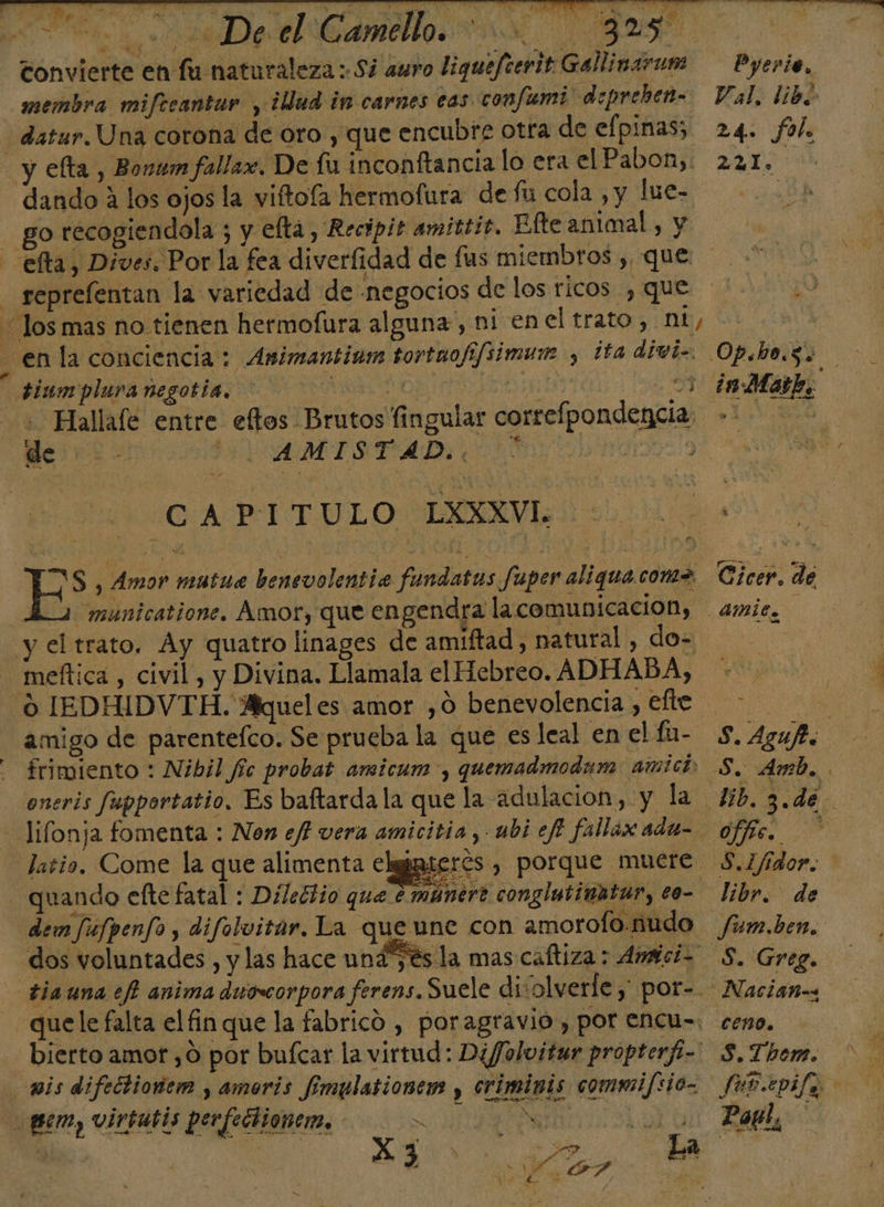 Convierte en lu naturaleza Si auro liguefterit Gallinarum membra miftcantur , ¿Qud in carnes eas confumi' deprehen- dando A los ojos la viftofa hermofura de fu cola , y lue- go recogiendola ; y eltá, Recópis amittic, Efte animal , y &gt; tiumplura negotía, 0 di 57 : Hallale entre eftos Brutos fingular correfpondencia | de: ISVAMISTFAD 008 19 CAPITULO LXXXVI; 2 municatione. Amor, que engendra la comunicacion, meftica , civil, y Divina. Llamala el Hebreo. ADHABA, amigo de parentefco. Se prueba la que es leal en el fa- frimiento : Nibil fic probat amicum-, quemadmodam amici oneris fupportatio. Es baftarda la que la adulacion, y la erés , porque muere dem fúfpenfo , difolvitar. La que une con amorofo.nudo dos voluntades , y las hace un oe imis commi/sio- Aa? E ? NT 7 s Pyervio, Val. libo 24. fol. 221. A Cicer. de - S. Aguf. 0/70. libr. de Jfum.ben, S. Greg.