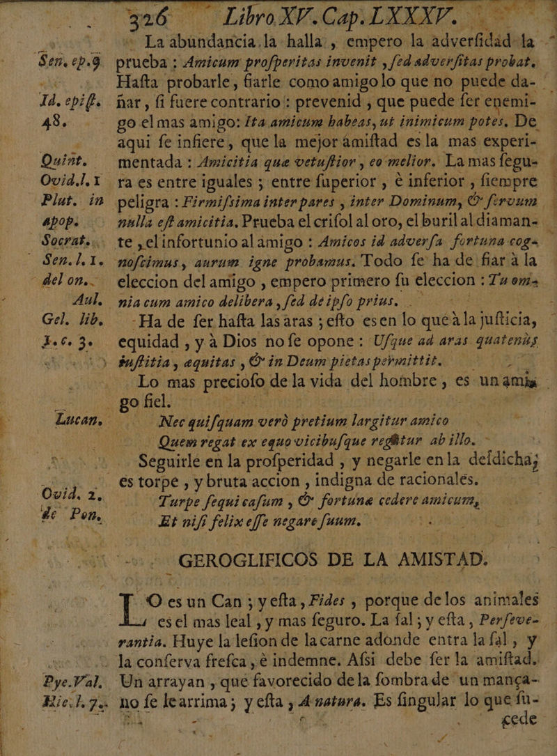 Ta. epi 48. Quise. | Ovid.!. 1 apop. | -Aul. Gel. lib, Jo, y 3+ ade 326 LibroXV.Cap.LXXXV. o abundancia, la halla , empero la adverfidad: ke A prueba; : Amicum profperitas invenit , fedadverftas probar, Hafta probarle, fiarle como amigolo que no puede da- ñar , fi fuere contrario': prevenid , que puede fer enemi- go el 2mi90: ta amicun habeas, ub inimicum potes. De | aqui fe infiere, que la mejor ámiftad esla mas experi- ra es entre iguales ; entre fuperior , € inferior , fiempre nulla ef amicitia, Prueba el crifol al oro, el buril al diaman= eleccion del amigo , empero primero fu eleccion : Tu ema Ha de fer hafta lasaras ; efto esen lo qué ala lulticia, Lo mas preciofo de la vida del hombre, es un amis Nec quifquam verd prebiata bio amico Quem regat ex equo vicibufque reghtur ab illo. &gt; : Seguitlé en la profperidad , y negarle enla deldicha; Turpe fequicafum y O* fortune cedere amicum, Et nif Jeri efe negare funm. | _ GEROGLIFICOS DE LA AMISTAD. “O esun Can; y yefta, Fides ; porque delos animales | es el mas leal , y mas feguro. La fal; y efta, Perfeve= rantia. Huye la lelion de lacarne adonde entra la al, y Un arrayan , qué favorecido dela fombrade un manga- no pe learrima; y elta , e natara. Es lingular lo que fu- O: | ds Esc | Y