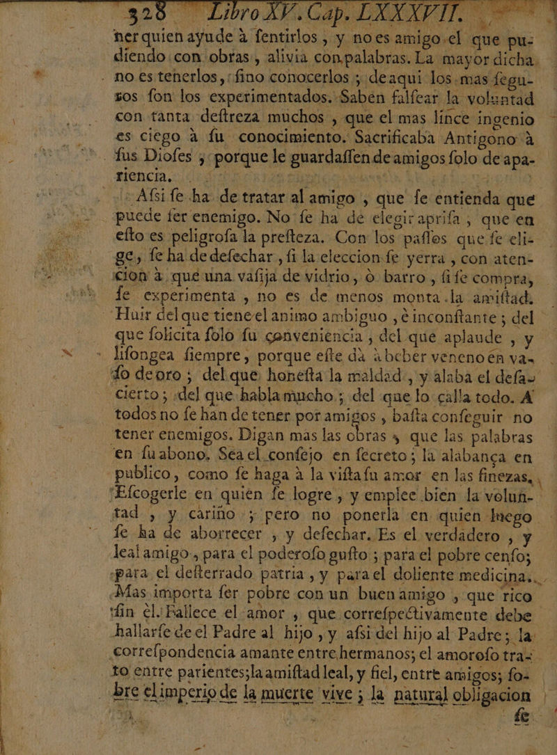 AA e e A IR IAS P E Nos A AA Eo PATO AA E h diendo con obras, alivia con palabras. La mayor dicha. sos fon los experimentados. Saben falícar la voluntad con tanta deftreza muchos , que el mas línce ingenio es ciego a fu conocimiento. Sacrificaba Antigono A A O | ' . Afsife ha de tratar al amigo , que fe entienda que efto es peligroía la prefteza. Con: los paflos que. fe eliz cion a que una valija de vidrio, 0 barro, fife compra, le experimenta , no es de menos monta.la amiftad, que folicita folo lu conveniencia , del que ap] lifongea fiempre, porque efte da abcber veneno én ya» tener enemigos. Digan mas las obras 4 que las palabras en fuabono, Sea el. confejo en fecreto; la alabanga en le ha de aborrecer , y defechar. Es el verdadero , y lealamigo., para el poderolo gufto ; para el pobre cenfo; fin el. Fallece el amor , que correípeltivamente debe hallaríe de el Padre al hijo , y afsi del hijo al Padre; la - bre elimperio de la muerte vive ¿ la natural obligacion 1 A Ro ¿a