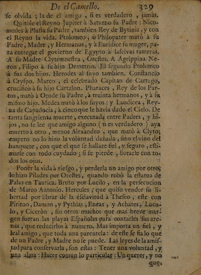 A Dee Camello, a -Quitole el Reyno Jupiter A Saturno fu Padre : Nico- el Reyno la vida. Prolomeo:; '9 Philopater mató 4 fu Padre, Madre ; y Hermanos, y a Euridice fu muger, pa- “ra entregar el govierno de Egypto a lafcivas rameras. 3 «crucifico a fu hijo Cartalon. Pharaces , Rey delos Par- mifmo hijo. Medea mató alos fuyos : y Laodicea , Rey- jos , no fe/lee que amigo alguno (1 es verdadero ) aya muerto a otro , menos Alexandro , que mato a: Clyto; «empero no lo'hizo la voluntad dañadas fino elvino del banquete , con que el que fe hallare frel , y feguro., eftis E k do hizo Pilades por Oreftes, quando robo la eftatua de bertad por librar de la séfelavinid 2 Thefco , efte con lo, y Cicerón , fin otros: EA mas breve mar! nas , que reducirlos 2 numero. Mas importa un fiel, y lealamigo , que toda una parentela:. de efte fe fialo que gue: