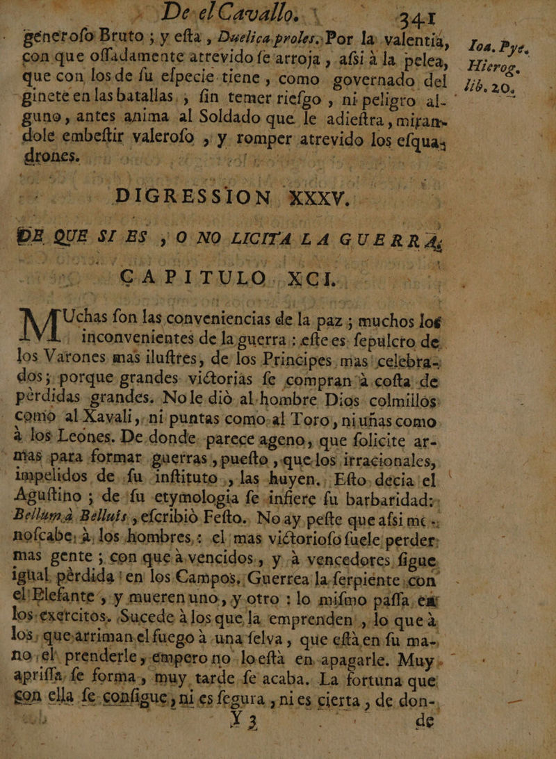 E AODAMEAVAA &lt;BR generolo Bruto ; y efta , Duelicaproles,Por la valentiá, 74, py, con que ofladamente atrevido fe'arroja , afsiá la pelea, Hiro, que con los de lu elpecie tiene , como. governado del J, 2.0. =ginete en las batallas. ; lin temer ricfgo , ni peligro al. ' ne - guno, antes anima al Soldado que le adieítra , mifam- _ dole embeftir valerolo , y. romper atrevido los elquay - DIGRESSION XXXV. DT da e DE QUE SI ES y 0 NO LICITA LA GUERRAS ALA LTULO MC daa lava Des fon las conveniencias de la paz ; muchos log: - YA Inconvenientes de la guerra ; efte.es: fepulcro de. los Varones mas ¡luftres, de los Principes mas' celebra, dos ;. porque grandes viétorias fe compran'a.cofta' de . pérdidas grandes. Nole.dió al. hombre Dios colmillos: - como al Xavali,:.ni puntas como,al Toro, niuñas como a los Leones. De. donde. parece ageno, que folicite ar- mas para formar guetras , puelto ,quelos irracionales, - Impelidos de. .fu inftituto.,,- las huyen. Efto, decia: el. ' Aguítino ; de 'fu etymologia fe infiere fu barbaridad: Bellum.a Belluis ¿efcribio Fefto.. No ay pelte quealsi més _nofcabe; 4, los hombres,: .el;mas victoriofo fuele; perder, mas gente ; con queavencidos:, y 2 vencedores figue, ighal. pérdida ¡en los Campos; Guerrea: la ferpiénte con el! Elefante y y mueren uno » y otro : lo milmo pafía: ; en los.exetcitos. Sucede 4 Jos que la emprenden: , lo que a, los, quesarrimanel fuego auna felva , que effa en fu ma. no eh prenderle y Empero no: lo.efta en: apagarl eL Muy Mao Aprifla, Le forma-, muy, tarde fe acaba. La fortuna que son ella le configue, ni es fegura ,ni es cierta &gt; de don-, ds De Ss A A o de WS ia