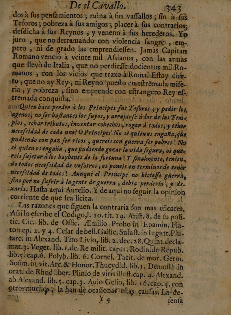 E ADA _Teloros; pobreza 4 fus amigos; placerá: fis contrarios; pero ,*ni de grado las emprendieílen. Jamas Capitan Romano vencio 4 veinte mil Afsianos , con. las armas dues e dad cd dd MISIL q y «mece/sidad de cada uno? O Principes!No se quienos engaña, he &gt; 04 todos necefsidad de vefotros y os poneis en terminos de tenor Decefsidad de todos? Aunque el Princi pe no biciefe guerra, n 42 de «Corriente de que fea licita. 00140 BORO sn -+Las razones que figuen la contraria fon mas eficaces, «Aísilo efcribe el Codigo,l. 10.tit. 19. Arift.8. de fu polí. tic. Cic. lib. de Ofic. ¿Emilio . Proboin Epawin. Pla. tarc. in Alexand. Tito Livio, lib. 2. dec. 28 ¿Quint.decla- imat.3. Veget. lib.1.de. Re milit. cap:x. Rodin. de Répub, Libos capó. -P olyb..lib. 6, Cornel. Ta cit, de mor. Germ. Ainio de virisilluft.cap. 4-Alexand. ab Alexand. lib.s. cap. 3. Aulo Gelio, lib: 16.ca p.4.coh 223 O | e h