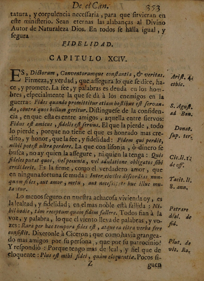 | Bs , Dictoram , Conventorumque conflantia ,Ó veritas, Arife, Li que aflegura lo que ledice, ha- espje, ce , y promete. La fee, y palabras es. deuda en los hom- bres , elpecialmente la que fe da a los enemigos en la | guerra: Fides quando promittitar eriamboftibas ef? fervan. S. Agup, da, cóntra quos bellum geritur. Diftinguefe de-la confiden- ¿gq Eh cia , enque eltaesentre amigos , aquella entre fiervos: ON Fidus eff amicus , fidelis efi ferons, El que la pierde , todo Donar, lo pierde , porque no tiene el que es honrado mas cre- fup. ter: dito, y honor,quelafee, y fidelidad: Fidem qui perdit, &gt; , . 2mibil potefi ultra perdere, La que con lifonja , O-dinero fe - bufca noay quien la affegure, hiquien latenga: Qués ojo jj E SPdeles putat quos, vel peeunia y Vel adulátione obligatos fibi deof. erediderit, Es la firme , como el verdadero amor, que EN ningunafortuna fe muda ; Inter. civiles difrordias, nun : quan fides aut amor y meta, aut nece/sizste huc ¿lluc MU Saztar. AITOR A EA Lo menos feguro en nueftra achacofa vivienda oy, es dalealrtad, y fidelidad; enel mas noble eftá fallida + Ni. Pitrare . bilbodie, tám receptam quam fidem fallere. Todos fian A la PEN voz, y palabra, loque el viento lleva de palabras , y vo- fa. 0 Zes: Rara per bac tempora fides ef? y atqueca citra verba fere * confiffit. Dixeronle a Ciceron; que comohavia grangea- do mas amigos por fuperlona , que por fu patrocinio? Plat. de Y refpondio « Porquetengo mas de leal, y fiel que de Vit. Ro,, Taci?. 11 e 8. ana, ¿Eloquente ; Ples ef mibi. fides, quam eloquentiz, Pocos fi- y y : Ñ