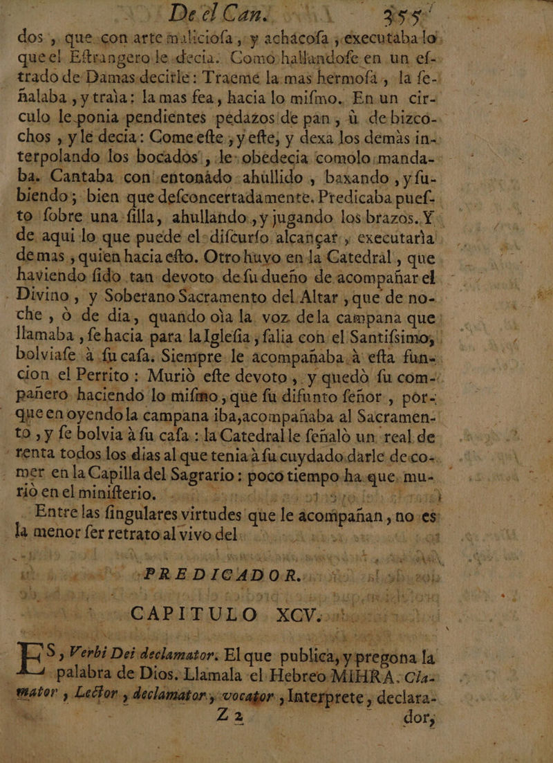 ALIAS MA &gt; SA dos, que.con arte iuliciófa y y achácofa ¿éxecutáabalo), quee! Eftrangero le «decia: Comohallandofe en un ef- trado de Damas decitle: Tracme la:mas hermofá , la fe- - alaba ,ytrala: lamas fea, hacia lo mifmo. Enun cir- culo le.ponia pendientes pedazos'de pan , U debizco-- chos , y le decia: Comeefte , y efte, y dexa los demás ¡n= terpolando los bocados, le: obedecia comolo¡manda=- ba. Cantaba con :entonádo:ahúllido , baxando, y fu- - biendo; bien que defconcertadamente. Predicaba puefe to 'fobre una-filla, ahullando., y jugando los:brazos. Y. de aqui lo que puede elsdifcurío alcancar. y executarla' demas , quien hacia eto. Otro huyo en da Catedral, que - haviendo fido tan devoto. defu dueño de acompañar el - Divino , y Soberano Sacramento del. Altar ,que de no- che , 0 de dia, quando oia la. voz. dela campana que: llamaba ,fe hacia para la Iglela , falia con: el Santifsimo; bolviafe 4 £ cafa. Siempre. le acompañaba. A efta fun=. cion el Perrito : Murió efte devoto, y quedó fu com=. pañero haciendo lo mifmo ,que fu difunto feñor., por= queen oyendo la campana ibasacompañaba al Sacramen: to , y le bolvia 4 fu cafa:: la Catedral le feñaló un real de. + renta todos los dias al que tenia fu cuydado:darle decos. - mer enla Capilla del Sagrario: poco tiempo ha.quemu- rio enel minifterio. dada E Entre las fingulares virtudes que le acompañan ¿105 la menor fer retratoal vivo del: A od E O AR o bi Y 0! GS PS p EST £ dd rs S e ú 4 Ey ¿eh e Y JÍ 5 Y 2 sd e O $ 4 ; he h Md &gt; ha UE IQ e YEN NA Ñ mn GS ASA a a h 3 ? A e % NS ye El DAPR EDECAD OR ios a isburd RO IAS O E EXA. DBA AAA IBA SE E IAS ANA ) Sá aa ho Ap ha ies e rs Jr 9» Verdi Des declamator: Elque publica, y pregona la 2. palabra de Dios. Llamala el Hebreo MIHRA. Cía: _tmator y Leétor y declamator ywocator , Interprete , declara- Ax L2 de a E