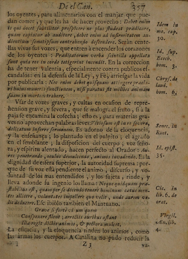 dan comer , y queles ha de hacer provecho: Debet enim: is qui docet fubriliter profpicere ne plas Jfudeat pradicare, quam capiatun ab auditore ,debet enim ad infirmitatem 11t- dientinim Jemetipfam contrabendo defrendere. Serán cente- ide los oyentes: Pradicatorum verba Jcintilla appellata Jant quia eos in corde tetigerint incendit. En la correccion candalos: enla defenía de lá Ley, y Fe y 'atrielgar la vida vibuiasmanerisfunttionem y ni/i paratas St millies animaáne Jauamiits mortem trabere 000 re E paja fe encamina la cofecha 5 eftoes , pard materias grá- vesnño aprovechan palabras leves:V itio/um efh in re fevera, vdelicatum inferve fermenem. Es adorno de la eloquencis, “y “la enfeñanca ; lo plantado en el pulpito ; el agrado 'en el femblante ; la difpoficion del cuerpo ; voz feño- Tes penetrando , oculus demulcendo ,'amimos invadendo. Es la dignidad de esfera fuperior,-la autoridad fuprema : por- qe -Tuntad de lós mas entendidos &gt; y los fujeta , rinde, y lleva adonde fu ingenio los llama: Negue quidguam priá- Jadilias e, quam per fe dicendotenére hominam catas met. tes allicere , vVoluntates impellere quo velit y Unde ¿Urem 0é- disidedacere.Efc:ibiolo'tambienel Mantuañio. +. 0) e 2 Grave Joforte vio gm quem Coon 5 Comfpexere flent ¡ arrecits auribas afánt ada le regio didtisanimos y, O pettoramulcar ooo La eficacia, y la.eloquencia rinden los'animos', como ee 008 eN 23 Ya- Y Idem ¿y 30. ld, Je Up. Ecech, hon, 3. Chry/. de land. hom. 6, ) Sener, iñ KRvet. Id. epif. 35. in lib. 6. de Me Virgil, 4.
