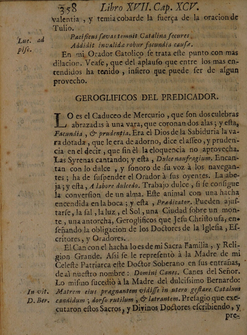 pife. me 4 A ¿In vit. D. Ber. 358 — Libro XVIT.Cap. XCV. . &gt; Tulio. 0 El 0 E ml Pacificas fevas temuit Catalina fecures &gt;. - Addidit invalida robur facundia caufe. z A En mi Orador Gatolico fe trata efte punto.con más dilacion. Veafe , que del aplaufo que entre los.mas en- tendidos ha tenido, infiero que puede fer de algun provecho. YA QUAN VS - GEROGLIFICOS DEL PREDICADOR. O es el Caduceo de Mercurio , que fon dosculebras A-1 abrazadas a una vara, que coronan dos alas ; y efta, Facundia , O prudentia. Era el Dios de la Sabiduria la va- ra dotada, que le era de adorno, dice elafleo , y pruden- cia en el decir , que finel la eloquencia no aprovecha. Las Syrenas cantando; y efta , Dalce naufragium. Encan- tan con lo dulce , y fonoro de fu voz a los navegan- tes ; ha de fufpender el Orador a fus oyentes. Lajabe- la converfion' de un alma. Efte animal con: una hacha encendida enlaboca ; y efta , Predicator. Pueden. ajuí- tarfe, la (al, laluz., el Sol, una Ciudad fobre un mon- feñando la obligacion de los Doétores de la Iglefia , Ef- critores, y Oradores... pa) e - El Can con el hacha loes de mi Sacra Familia , y Reli- Celefñte Patriarca efte Doétor Soberano en fus entrañas, deaj nueftro nombre : Domini Canes. Canes del Señor. 2. . candidum ; dorfo rutilum ¡9 latrantem. Prelagio que exe- cutaron eftos Sactos), y Divinos Doétores eferibiendo, y. A pres. o.